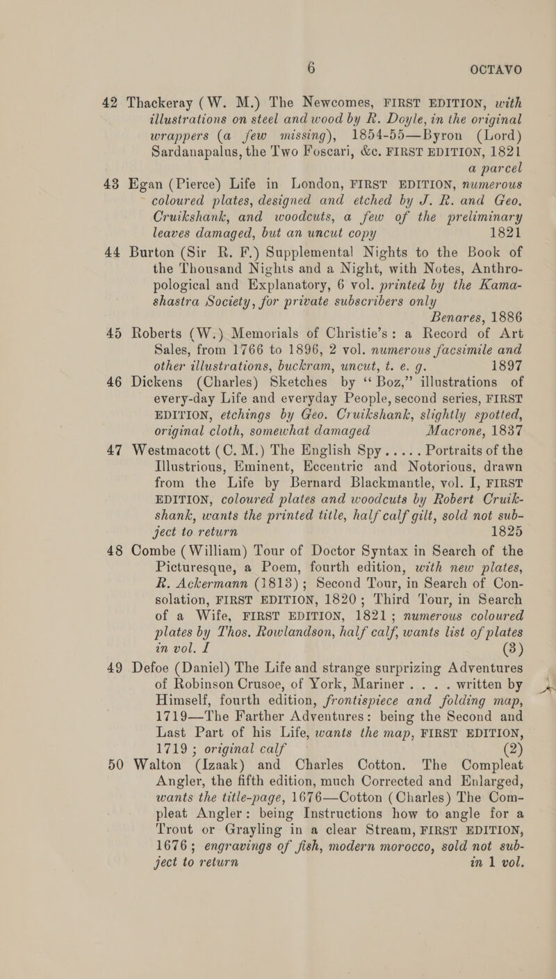 42 Thackeray (W. M.) The Newcomes, FIRST EDITION, with illustrations on steel and wood by k. Doyle, in the original wrappers (a few missing), 1854-55—Byron (Lord) Sardanapalus, the Two Foscari, &amp;c. FIRST EDITION, 1821 a parcel 43 Egan (Pierce) Life in London, FIRST EDITION, numerous ~ coloured plates, designed and etched by J. R. and Geo. Cruikshank, and woodcuts, a few of the preliminary leaves damaged, but an uncut copy 1821 44 Burton (Sir R. F.) Supplemental Nights to the Book of the Thousand Nights and a Night, with Notes, Anthro- pological and Explanatory, 6 vol. printed by the Kama- shastra Society, for private subscribers only Benares, 1886 45 Roberts (W.) Memorials of Christie’s: a Record of Art Sales, from 1766 to 1896, 2 vol. numerous facsimile and other illustrations, buckram, uncut, t. e. g. 1397 46 Dickens (Charles) Sketches by ‘ Boz,” illustrations of every-day Life and everyday People, second series, FIRST EDITION, etchings by Geo. Cruikshank, slightly spotted, original cloth, somewhat damaged Macrone, 1837 47 Westmacott (C. M.) The English Spy..... Portraits of the Illustrious, Eminent, Eccentric and Notorious, drawn from the Life by Bernard Blackmantle, vol. I, FIRST EDITION, coloured plates and woodcuts by Robert Crutk- shank, wants the printed title, half calf gilt, sold not sub- ject to return 1825 48 Combe (William) Tour of Doctor Syntax in Search of the Picturesque, a Poem, fourth edition, with new plates, R. Ackermann (1813); Second Tour, in Search of Con- solation, FIRST EDITION, 1820; Third Tour, in Search of a Wife, FIRST EDITION, 1821; numerous coloured plates by Thos. Rowlandson, half calf, wants list of plates in vol. £ (3) 49 Defoe (Daniel) The Life and strange surprizing Adventures of Robinson Crusoe, of York, Mariner. . . . written by Himself, fourth edition, frontispiece and folding map, 1719—The Farther Adventures: being the Second and Last Part of his Life, wants the map, FIRST EDITION, 1719 ; original calf (2) 50 Walton (Izaak) and Charles Cotton. The Compleat Angler, the fifth edition, much Corrected and Enlarged, wants the title-page, 1676—Cotton (Charles) The Com- pleat Angler: being Instructions how to angle for a Trout or Grayling in a clear Stream, FIRST EDITION, 1676; engravings of fish, modern morocco, sold not sub- ject to return an 1 vol.