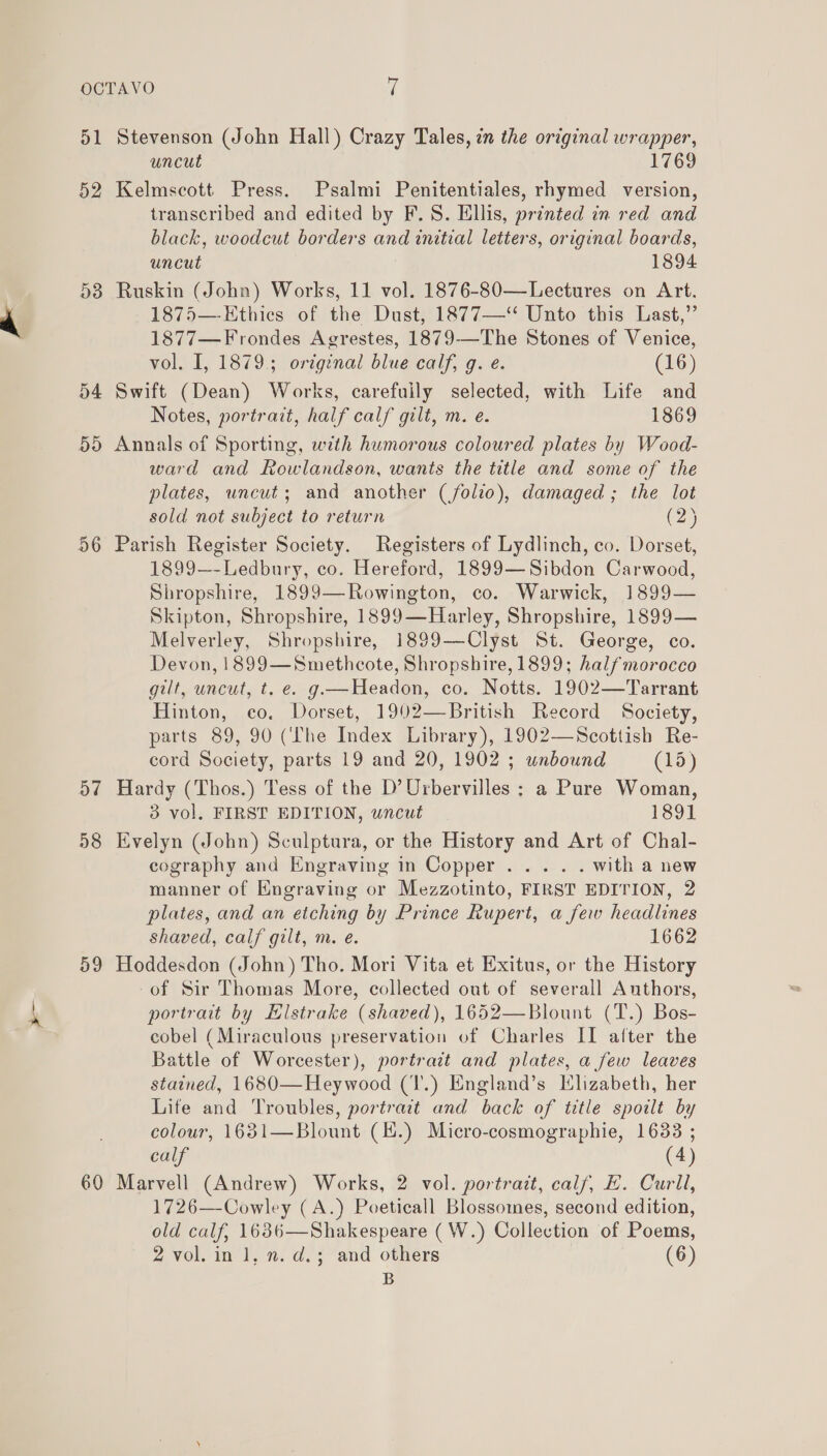d1 D2 D3 D4 5d 56 a7 58 59 60 Stevenson (John Hall) Crazy Tales, in the original wrapper, uncut 1769 Kelmscott Press. Psalmi Penitentiales, rhymed version, transcribed and edited by F.S. Ellis, printed in red and black, woodcut borders and initial letters, original boards, uncut 1894 Ruskin (John) Works, 11 vol. 1876-80—Lectures on Art. 1875—Hthics of the Dust, 1877—‘“ Unto this Last,” 1877—Frondes Agrestes, 1879—The Stones of Venice, vol. I, 1879; original blue calf, g. e. (16) Swift (Dean) Works, carefuily selected, with Life and Notes, portrait, half calf gilt, m. e. 1869 Annals of Sporting, with humorous coloured plates by Wood- ward and Rowlandson, wants the title and some of the plates, uncut; and another (folzo), damaged ; the lot sold not subject to return (2) Parish Register Society. Registers of Lydlinch, co. Dorset, 1899—-Ledbury, co. Hereford, 1899—Sibdon Carwood, Shropshire, 1899—Rowington, co. Warwick, 1899— Skipton, Shropshire, 1899—Harley, Shropshire, 1899— Melverley, Shropshire, 1899—Clyst St. George, co. Devon, 1899—Smethcote, Shropshire, 1899; half morocco gilt, uncut, t. e. g.—Headon, co. Notts. 1902—Tarrant Hinton, co. Dorset, 1902—British Record Society, parts 89, 90 (The Index Library), 1902—Scottish Re- cord Society, parts 19 and 20, 1902 ; unbound (15) Hardy (Thos.) Tess of the D’ Urbervilles ; a Pure Woman, 3 vol. FIRST EDITION, uncut 1891 Evelyn (John) Sculptura, or the History and Art of Chal- cography and Engraving in Copper ..... with a new manner of Engraving or Mezzotinto, FIRST EDITION, 2 plates, and an etching by Prince Rupert, a few headlines shaved, calf gilt, m. e. 1662 Hoddesdon (John) Tho. Mori Vita et Exitus, or the History of Sir Thomas More, collected out of severall Authors, portrait by Hlstrake (shaved), 1652—Blount (T.) Bos- cobel (Miraculous preservation of Charles II after the Battle of Worcester), portrait and plates, a few leaves stained, 1680—Heywood (T'.) England’s Elizabeth, her Life and Troubles, portrait and back of title spoilt by colour, 1631—Blount (H.) Micro-cosmographie, 1633 ; calf (4) Marvell (Andrew) Works, 2 vol. portrazt, calf, E. Curll, 1726—Cowley (A.) Poeticall Blossomes, second edition, old calf, 1636—Shakespeare (W.) Collection of Poems, 2 vol. in 1, n. d.; and others (6) B