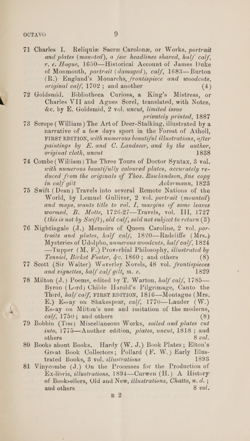 71 Charles I. Reliquiz Sacre Carolone, or Works, portrait and plates (mounted), a few headlines shaved, half calf, r. e. Hague, 1650—Historical Account of James Duke of Monmouth, portrait (damaged), calf, 1683— Burton (R.) England’s Monarchs, frontispiece and woodcuts, original calf, 1702 ; and another (4) 72 Goldsmid. Bibliotheca Curiosa, a King’s Mistress, or Charles VII and Agnes Sorel, translated, with Notes, &amp;e. by E. Goldsmid, 2 vol. uncut, limited issue privately printed, 1887 78 Scrope( William) The Art of Deer-Stalking, illustrated by a narrative of a few days sport in the Forest of Atholl, FIRST EDITION, with numerous beautiful illustrations, after paintings by EH. and C. Landseer, and by the author, original cloth, uncut 1838 74 Combe (William) The Three Tours of Doctor Syntax, 3 vol. with numerous beautifully coloured plates, accurately re- duced from the originals of Thos. Rowlandson, fine copy in calf gilt Ackermann, 1823 75 Swift (Dean) Travels into several Remote Nations of the World, by Lemuel Gulliver, 2 vol. portratt (mounted) and maps, wants title to vol. I, margins of some leaves wormed, B. Motte, 1726-27—Travels, vol. III, 1727 (this is not by Swift), old calf, sold not subject to return (3) 76 Nightingale (J.) Memoirs of Queen Caroline, 2 vol. por- traits and plates, half calf, 1820—Radcliffe (Mrs.) Mysteries of Udolpho, numerous woodcuts, half calf, 1824 —Tupper (M. F.) Proverbial Philosophy, dlustrated by Tenniel, Birket Foster, ¢c. 1860; and others (8) 77 Scott (Sir Walter) Waverley Novels, 48 vol. frontispieces and vignettes, half calf gilt, m. e. 1829 78 Milton (J.) Poems, edited by T. Warton, half calf, 1785— Byron (Lord) Childe Harold’s Pilgrimage, Canto the Third, half calf, FIRST EDITION, 1816—Montague (Mrs. Ki.) Essay on Shakespear, calf, 1770—Lauder (W.) Hssay on Milton’s use and imitation of the moderns, calf, 1750; and others | (8) 79 Bobbin (Tim) Miscellaneous Works, sotled and plates cut into, 1775—Another edition, plates, uncut, 1818 ; and others 8 vol. 80 Books about Books, Hardy (W. J.) Book Plates; Elton’s Great Book Collectors; Pollard (F. W.) Early Dlus- trated Books, 3 vol. illustrations 1893 81 Vinycombe (J.) On the Processes for the Production of Ex-libris, illustrations, 1894—Curwen (H.) A History: of Booksellers, Old and New, ¢llustrations, Chatto, n. d. ; and others 8 vol. B 2