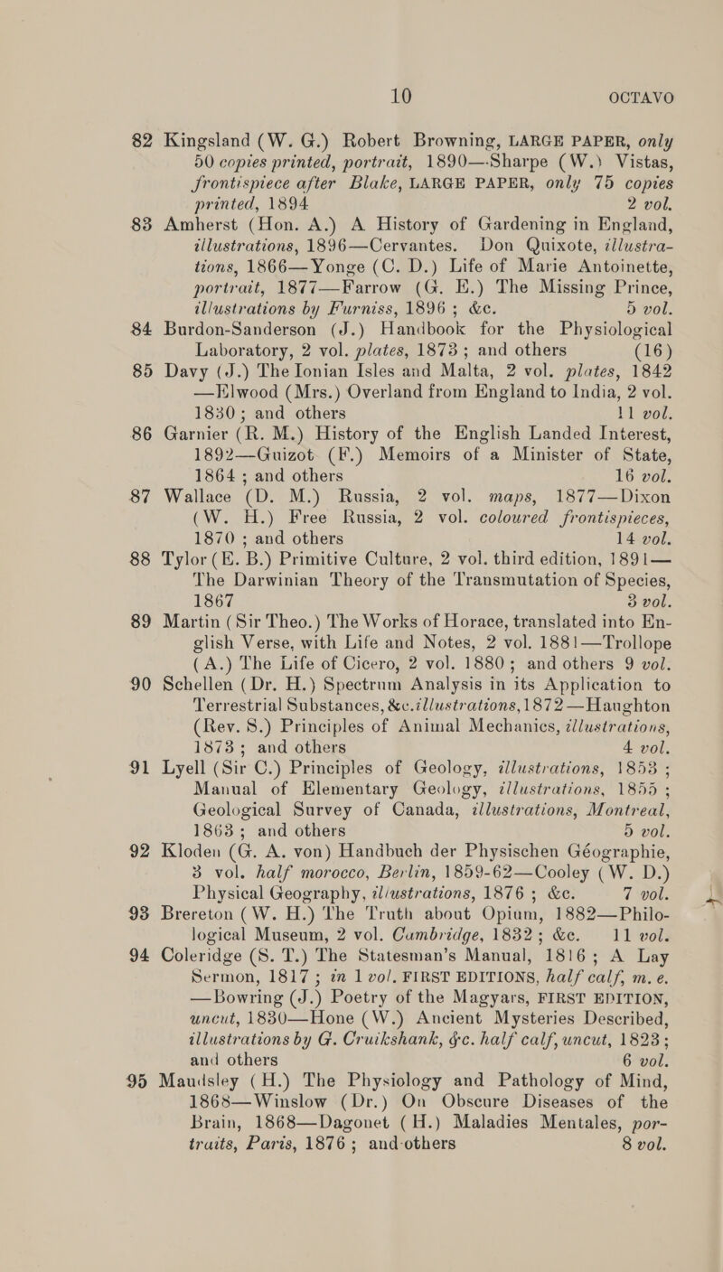 82 Kingsland (W.G.) Robert Browning, LARGE PAPER, only 50 copies printed, portrait, 1890—-Sharpe (W.) Vistas, Srontispiece after Blake, LARGE PAPER, only 75 copies printed, 1894 2 vol. 83 Amherst (Hon. A.) A History of Gardening in England, illustrations, 1896—Cervantes. Don Quixote, dlustra- tions, 1866—Yonge (C. D.) Life of Marie Antoinette, portrait, 1877—Farrow (G. EK.) The Missing Prince, illustrations by Furniss, 1896; &amp;c. D vol. 84 Burdon-Sanderson (J.) Handbook for the Physiological Laboratory, 2 vol. plates, 1873; and others (16) 85 Davy (J.) The Ionian Isles and Malta, 2 vol. plates, 1842 —HElwood (Mrs.) Overland from England to India, 2 vol. 1830; and others 11 vol. 86 Garnier (R. M.) History of the English Landed Interest, 1892—-Guizot (F.) Memoirs of a Minister of State, 1864 ; and others 16 vol. 87 Wallace (D. M.) Russia, 2 vol. maps, 1877—Dixon (W. H.) Free Russia, 2 vol. colowred frontispieces, 1870 ; and others 14 vol. 88 Tylor (E. B.) Primitive Culture, 2 vol. third edition, 1891— The Darwinian Theory of the Transmutation of Species, 1867 3 vol. 89 Martin (Sir Theo.) The Works of Horace, translated into En- glish Verse, with Life and Notes, 2 vol. 1881—Trollope (A.) The Life of Cicero, 2 vol. 1880; and others 9 vol. 90 Schellen (Dr. H.) Spectrnm Analysis in its Application to Terrestrial Substances, &amp;c. illustrations, 1872 —Haughton (Rev. 8.) Principles of Animal Mechanics, @llustrations, 1873; and others 4 vol. 91 Lyell (Sir C.) Principles of Geology, illustrations, 1853 ; Manual of Elementary Geology, ¢llustrations, 1855 ; Geological Survey of Canada, illustrations, Montreal, 1863; and others 5 vol. 92 Kloden (G. A. von) Handbuch der Physischen Géographie, 3 vol. half morocco, Berlin, 1859-62—Cooley (W. D.) Physical Geography, il/ustrations, 1876 ; &amp;c. 7 vol. 93 Brereton (W. H.) The Truth about Opium, 1882—Philo- logical Museum, 2 vol. Cumbridge, 1832; &amp;e. 11 vol. 94 Coleridge (S. T.) The Statesman’s Manual, 1816; A Lay Sermon, 1817 ; 22 1 vo/. FIRST EDITIONS, half calf, m. e. — Bowring (J.) Poetry of the Magyars, FIRST EDITION, uncut, 1830—Hone (W.) Ancient Mysteries Described, illustrations by G. Cruikshank, gc. half calf, uncut, 18238; and others 6 vol. 95 Maudsley (H.) The Physiology and Pathology of Mind, 1868—Winslow (Dr.) On Obscure Diseases of the Brain, 1868—Dagonet (H.) Maladies Mentales, por- traits, Paris, 1876; and-others 8 vol.