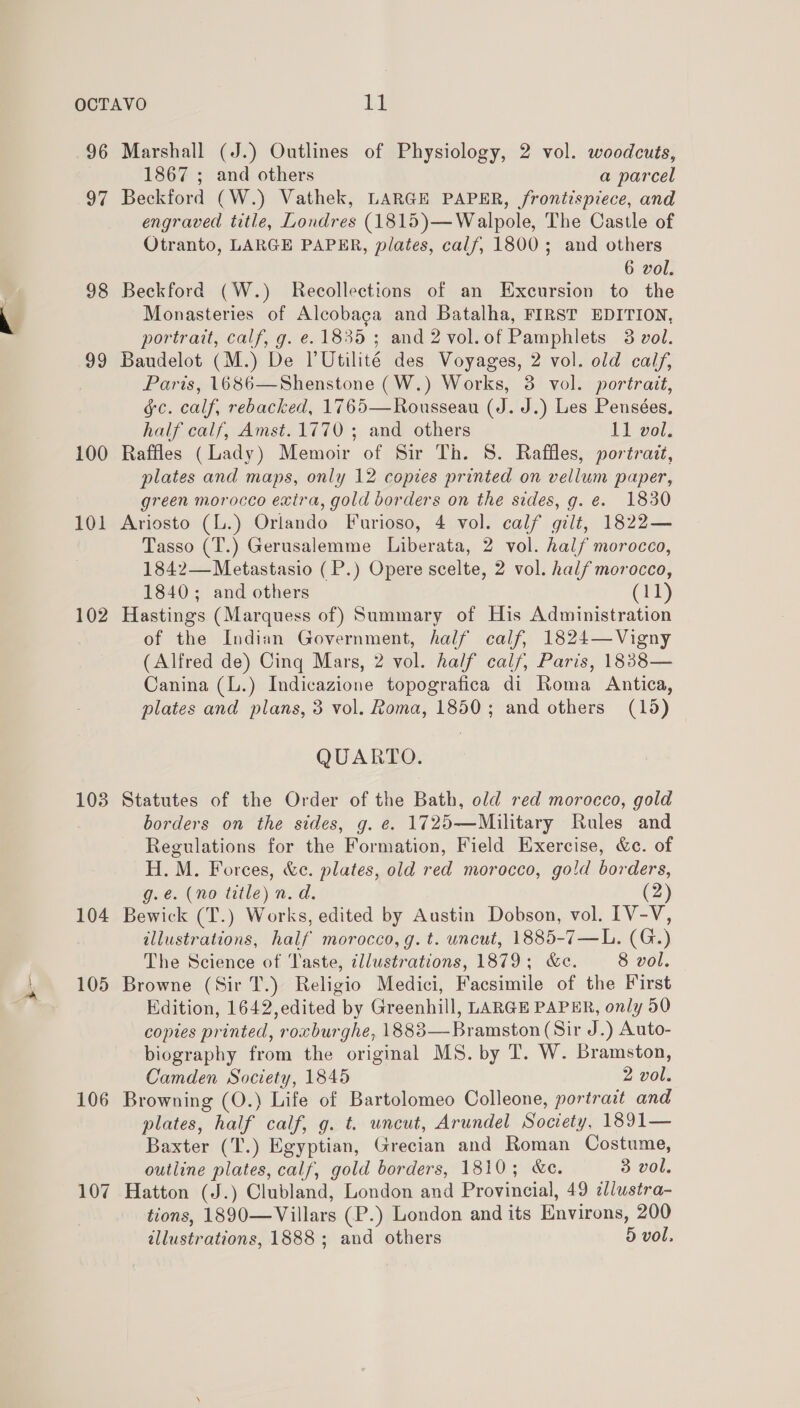 = 96 Marshall (J.) Outlines of Physiology, 2 vol. woodcuts, 97 Beckford (W.) Vathek, LARGE PAPER, frontispiece, and engraved title, Londres (1815)—Walpole, The Castle of Otranto, LARGE PAPER, plates, calf, 1800; and others 6 vol. 98 Beckford (W.) Recollections of an Excursion to the Monasteries of Alcobaga and Batalha, FIRST EDITION, 99 Baudelot (M.) De PUtilité des Voyages, 2 vol. old calf, Paris, 1686—Shenstone (W.) Works, 3 vol. portrait, gc. calf, rebacked, 1765—Rousseau (J. J.) Les Pensées. 100 Raffles (Lady) Memoir of Sir Th. 8. Raffles, portrait, plates and maps, only 12 copies printed on vellum paper, green morocco exira, gold borders on the sides, g. €. 1830 101 Ariosto (L.) Orlando Furioso, 4 vol. calf gilt, 1822— Tasso (T.) Gerusalemme Liberata, 2 vol. half morocco, 1842— Metastasio (P.) Opere scelte, 2 vol. half morocco, 1840; and others (11) 102 Hastings (Marquess of) Summary of His Administration of the Indian Government, half calf, 1824—Vigny (Alfred de) Cing Mars, 2 vol. half calf, Paris, 1838— Canina (L.) Indicazione topografica di Roma Antica, plates and plans, 3 vol. Roma, 1850; and others (15) QUARTO. 103 Statutes of the Order of the Bath, old red morocco, gold borders on the sides, g. e. 1725—Military Rules and Regulations for the Formation, Field Exercise, &amp;c. of H. M. Forces, &amp;c. plates, old red morocco, gold borders, g.e. (no title) n.d. (2) 104 Bewick (T.) Works, edited by Austin Dobson, vol. IV-V, illustrations, half morocco, g. t. uncut, 1885-7—L. (G.) The Science of Taste, illustrations, 1879; &amp;e. 8 vol. 105 Browne (Sir T.) Religio Medici, Facsimile of the First Edition, 1642,edited by Greenhill, LARGE PAPER, only 50 copies printed, rorburghe, 1883—Bramston (Sir J.) Auto- biography from the original MS. by T. W. Bramston, Camden Society, 1845 2 vol. 106 Browning (O.) Life of Bartolomeo Colleone, portrait and plates, half calf, g. t. uncut, Arundel Society, 1891— Baxter (T.) Egyptian, Grecian and Roman Costume, outline plates, calf, gold borders, 1810; &amp;e. 3 vol. 107 Hatton (J.) Clubland, London and Provincial, 49 ¢lustra- tions, 1890—Villars (P.) London and its Environs, 200 illustrations, 1888 ; and others 5 vol.