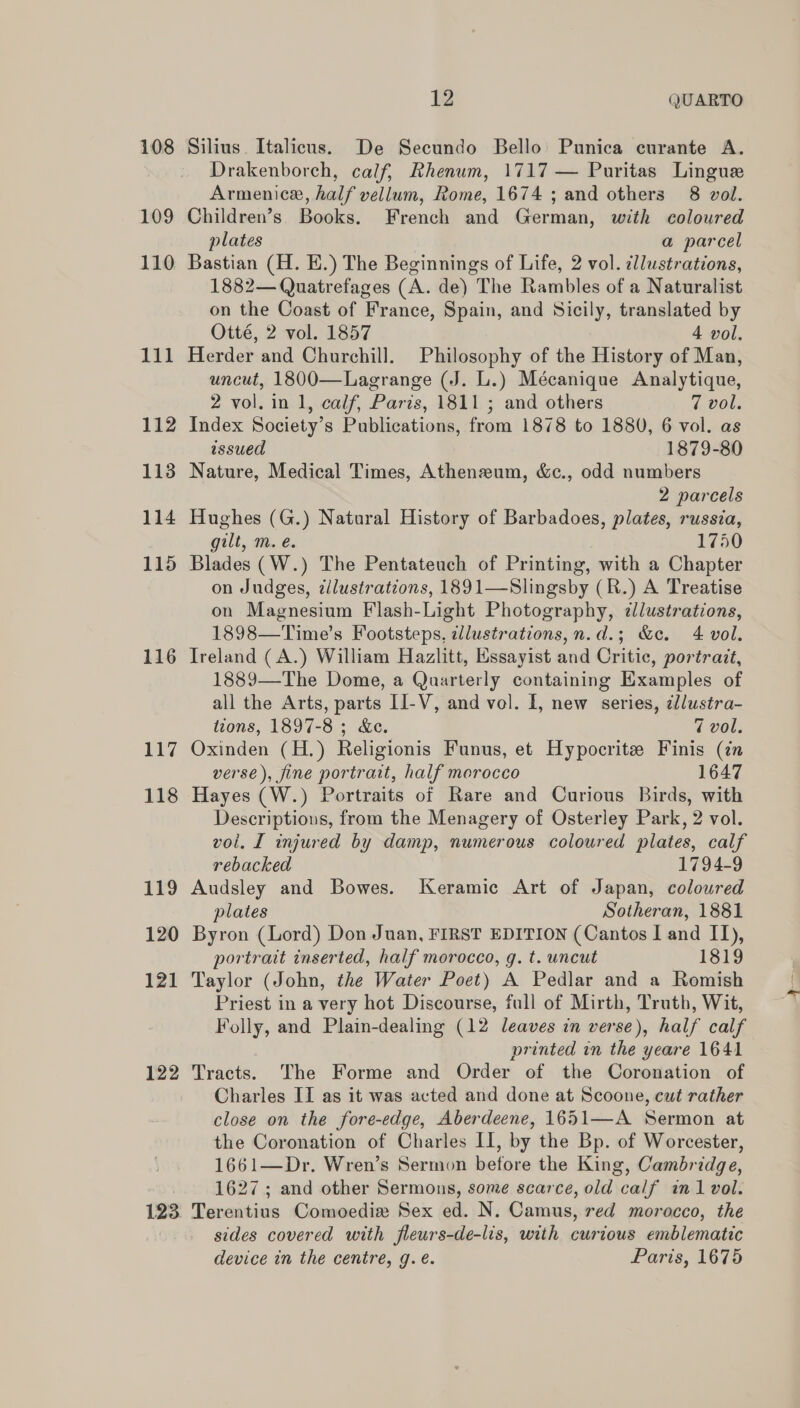 108 Silius. Italicus. De Secundo Bello Punica curante A. Drakenborch, calf, Rhenum, 1717 — Puritas Lingue Armenice, half vellum, Rome, 1674 ; and others 8 vol. 109 Children’s Books. French and German, with coloured plates a parcel 110 Bastian (H. E.) The Beginnings of Life, 2 vol. illustrations, 1882— Quatrefages (A. de) The Rambles of a Naturalist on the Coast of France, Spain, and Sicily, translated by Otté, 2 vol. 1857 4 vol. 111 Herder and Churchill. Philosophy of the History of Man, uncut, 1800—Lagrange (J. L.) Mécanique Analytique, 2 vol. in 1, calf, Paris, 1811; and others 7 vol. 112 Index Society’s Publications, from 1878 to 1880, 6 vol. as issued 1879-80 113 Nature, Medical Times, Atheneum, &amp;c., odd numbers 2 parcels 114 Hughes (G.) Natural History of Barbadoes, plates, russia, gilt, m. e. 1750 115 Blades (W.) The Pentateuch of Printing, with a Chapter on Judges, zilustrations, 1891—Slingsby (R.) A Treatise on Magnesium Flash-Light Photography, ¢lustrations, 1898—Time’s Footsteps, zllustrations,n.d.; &amp;c. 4 vol. 116 Ireland (A.) William Hazlitt, Essayist and Critic, portrait, 1889—The Dome, a Quarterly containing Examples of all the Arts, parts II-V, and vol. I, new series, cl/ustra- tcons, 1897-8; Ke. 7 vol. 117 Oxinden (H.) Religionis Funus, et Hypocrite Finis (in verse), fine portrait, half morocco 1647 118 Hayes (W.) Portraits of Rare and Curious Birds, with Descriptions, from the Menagery of Osterley Park, 2 vol. voi. I injured by damp, numerous coloured plates, calf rebacked 1794-9 119 Audsley and Bowes. Keramic Art of Japan, coloured plates Sotheran, 1881 120 Byron (Lord) Don Juan, FIRST EDITION (Cantos I and II), portrait inserted, half morocco, g. t. uncut 1819 121 Taylor (John, the Water Poet) A Pedlar and a Romish Priest in a very hot Discourse, full of Mirth, Truth, Wit, Folly, and Plain-dealing (12 leaves in verse), half calf printed in the yeare 1641 122 Tracts. The Forme and Order of the Coronation of Charles II as it was acted and done at Scoone, cut rather close on the fore-edge, Aberdeene, 1651—A Sermon at the Coronation of Charles II, by the Bp. of Worcester, 1661—Dr. Wren’s Sermon before the King, Cambridge, 1627; and other Sermons, some scarce, old calf in 1 vol. 123 Terentius Comoedia Sex ed. N. Camus, red morocco, the sides covered with fleurs-de-lis, with curious emblematic device in the centre, g. é. Paris, 1675