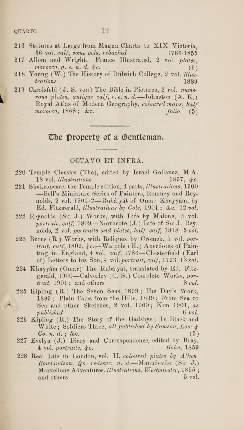 216 Statutes at Large from Magna Charta to XIX Victoria, 36 vol. calf, some vols. rebacked 1786-1855 217 Allom and Wright. France Illustrated, 2 vol. plates, morocco, g. é. n. d. ¥e. (6 218 Young (W.) The History of Dulwich College, 2 vol. ilius- trations 1889 219 Carolsfeld (J. 8. von) The Bible in Pictures, 2 vol. nume- rous plates, antique calf, r.e.n.d.—Johnston (A. K.) Royal Atlas of Modern Geography, coloured maps, half morocco, 1868; &amp;e. folio. (5)  The Property of a Gentleman. OCTAVO ET INFRA. 220 Temple Classics (The), edited by Israel Gollancz, M.A. 18 vol. illustrations 1897, ae. 221 Shakespeare, the Temple edition, 4 parts, ¢//wstrations, 1900 —Bell’s Miniature Series of Painters, Romney and Rey- nolds, 2 vol. 1901-2—Rubdaiyat of Omar Khayyam, by Ed. Fitzgerald, illustrations by Cole, 1901; &amp;c. 12 vol. 222 Reynolds (Sir J.) Works, with Life by Malone, 3 vol. portrait, calf, 1809—Northeote (J.) Life of Sir J. Rey- nolds, 2 vol. portraits and plates, half calf, 1818 5 vol. 223 Burns (R.) Works, with Reliques by Cromek, 5 vol. por- trait, calf, 1809, éce.— Walpole (H.) Anecdotes of Pain- ting in England, 4 vol. ca/f, 1786—Chesterfield (Karl of) Letters to his Son, 4 vol. portrait, calf, 1793 13 vol. 224 Khayy4m (Omar) The Kubaiyat, translated by Ed. Fitz- gerald, 1900—Calverley (C. 8.) Complete Works, por- trait, 1901; and others 8 vol. 225 Kipling (R.) The Seven Seas, 1899; The Day’s Work, 1899; Plain Tales from the Hills, 1899; From Sea to Sea and other Sketches, 2 vol. 1900; Kim 1901, as published 6 vol. 226 Kipling (R.) The Story of the Gadsbys; In Black and White; Soldiers Three, all published by Samson, Low &amp; Corn. d,s Se. (5) 227 Kvelyn (J.) Diary and Correspondence, edited by Bray, 4 vol. portraits, &amp;c. Bohn, 1859 228 Real Life in London, vol. II, coloured plates by Alken Rowlandson, Sc. re-issue, n. d.—Maundevile (Sir J.) Marvellous Adventures, zllustrations, Westminster, 18995 ; and others 5 vol.