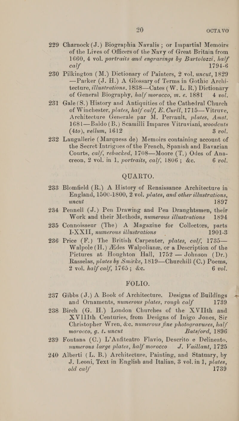 229 230 231 232 233 234 235 236 237 238 239 240 20 OCTA VO Charnock (J.) Biographia Navalis ; or Impartial Memoirs of the Lives of Officers of the Navy of Great Britain from 1660, 4 vol. portraits and engravings by Bartolozzi, half calf 1794-6 Pilkington (M.) Dictionary of Painters, 2 vol. uncut, 1829 —Parker (J. H.) A Glossary of Terms in Gothic Archi- tecture, ¢llustrations, 1838—Cates (W. L. R.) Dictionary of General Biography, half morocco, m.e. 1881 4 vol. Gale(S.) History and Antiquities of the Cathedral Church of Winchester, plates, half calf, E. Curll, 1715—Vitruve, Architecture Generale par M. Perrault, plates, Amst. 1681—Baldo (B.) Scamilli Impares Vitruviani, woodcuts (4to), vellum, 1612 3 vol. Laugallerie (Marquess de) Memoirs containing account of the Secret Intrigues of the French, Spanish and Bavarian Courts, cal/, rebacked, 1708—Moore (T.) Odes of Ana- creon, 2 vol. in 1, portraits, calf, 1806; &amp;e. 6 vol. QUARTO. Blomfield (R.) A History of Renaissance Architecture in England, 1500-1800, 2 vol. plates, and other illustrations, uncut 1897 Pennell (J.) Pen Drawing and Pen Draughtsmen, their Work and their Methods, numerous illustrations 1894 Connoisseur (The) A Magazine for Collectors, parts I-X XII, numerous illustrations 1901-3 Price (F.) The British Carpenter, plates, calf, 1735— Walpole (H.) Aides Walpoliane, or a Description of the Pictures at. Houghton Hall, 1752 — Johnson (Dr.) Rasselas, plates by Smirke, 1819—Churchill (C.) Poems, 2 vol. half calf, 1765; &amp;e. 6 vol. FOLIO. Gibbs (J.) A Book of Architecture. Designs of Buildings and Ornaments, numerous plates, rough calf 1739 Birch (G. H.) London Churches of the XVIIth and XVIIIth Centuries, from Designs of Inigo Jones, Sir Christopher Wren, &amp;c. numerous fine photogravures, half morocco, g. t. uncut Batsford, 1896 Fontana (C.) L’Anfiteatro Flavio, Descrito e Delineato, numerous large plates, half morocco J. Vaillant, 1725 Alberti (L. B.) Architecture, Painting, and Statuary, by J. Leoni, Text in English and Italian, 3 vol.in 1, plates, old calf 1739