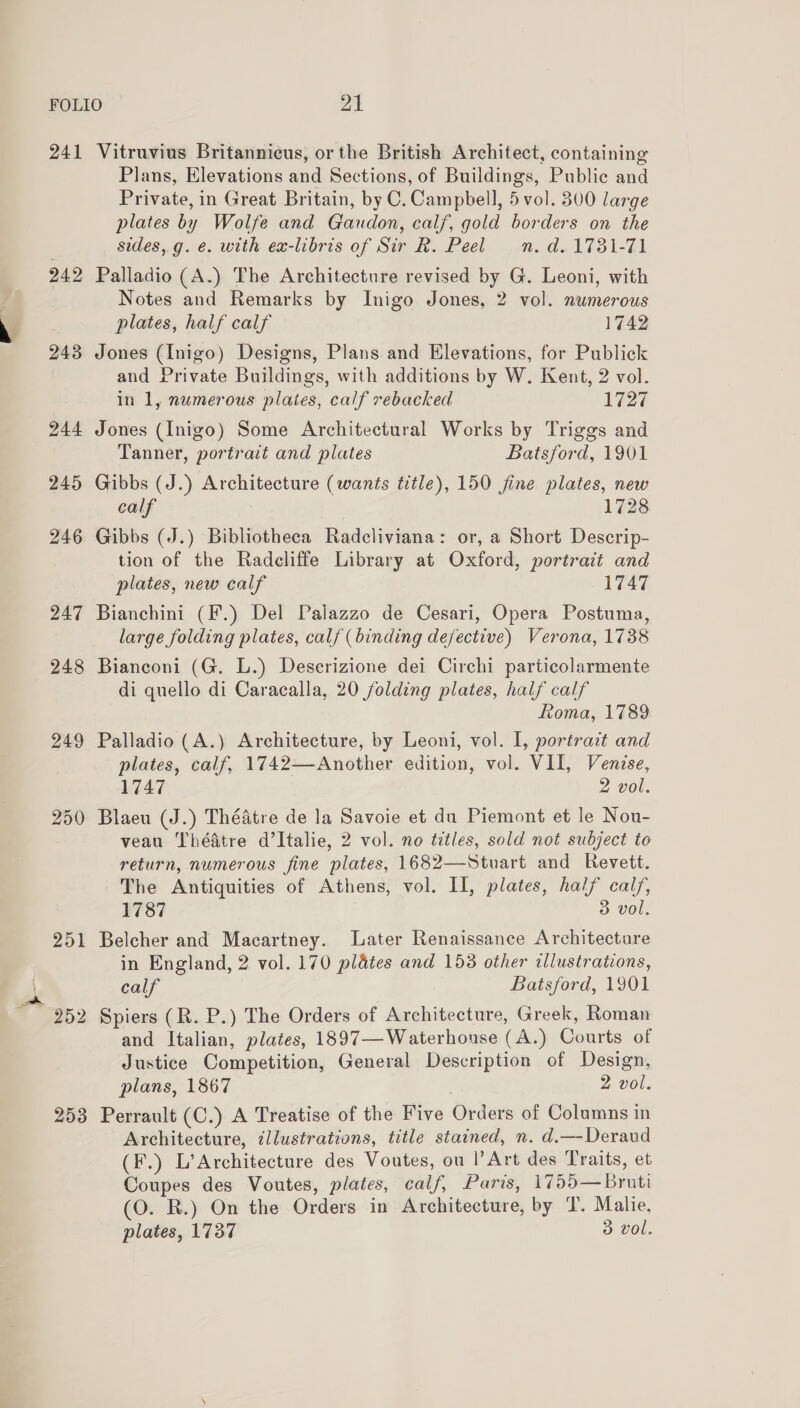 241 Vitruvius Britannicus, or the British Architect, containing Plans, Elevations and Sections, of Buildings, Public and Private, in Great Britain, by C. Campbell, 5 vol. 300 large plates by Wolfe and Gaudon, calf, gold borders on the sides, g. €. with ex-libris of Sir R. Peel =n. d. 1731-71 242 Palladio (A.) The Architecture revised by G. Leoni, with Notes and Remarks by Inigo Jones, 2 vol. numerous plates, half calf 1742 243 Jones (Inigo) Designs, Plans and Elevations, for Publick and Private Buildings, with additions by W. Kent, 2 vol. in 1, numerous plates, calf rebacked 1727 Tanner, portrait and plates Batsford, 1901 245 Gibbs (J.) Architecture (wants title), 150 fine plates, new calf 1728 246 Gibbs (J.) Bibliotheca Radcliviana: or, a Short Descrip- tion of the Radcliffe Library at Oxford, portrait and plates, new calf 1747 247 Bianchini (F.) Del Palazzo de Cesari, Opera Postuma, large folding plates, calf (binding defective) Verona, 1738 248 Bianconi (G. L.) Descrizione dei Circhi particolarmente di quello di Caracalla, 20 folding plates, half calf Roma, 1789 249 Palladio (A.) Architecture, by Leoni, vol. I, portrait and plates, calf, 1742—Another edition, vol. VII, Venise, 1747 2 vol. 250 Blaeu (J.) Théatre de la Savoie et du Piemont et le Nou- veau Théatre d’Italie, 2 vol. no titles, sold not subject to return, numerous fine plates, 1682—Stuart and Revett. The Antiquities of Athens, vol. II, plates, half calf, 1787 3 vol, 251 Belcher and Macartney. Later Renaissance Architecture in England, 2 vol. 170 plates and 153 other illustrations, calf Batsford, 1901 and Italian, plates, 1897— Waterhouse (A.) Courts of Justice Competition, General Description of Design, plans, 1867 2 vol. 253 Perrault (C.) A Treatise of the Five Orders of Columns in Architecture, illustrations, title stained, n. d.—-Deraud (F.) L’Architecture des Voutes, ou l’Art des Traits, et Coupes des Voutes, plates, calf, Paris, 1755—Bruti (O. R.) On the Orders in Architecture, by T. Malie, plates, 1737 3 vol.