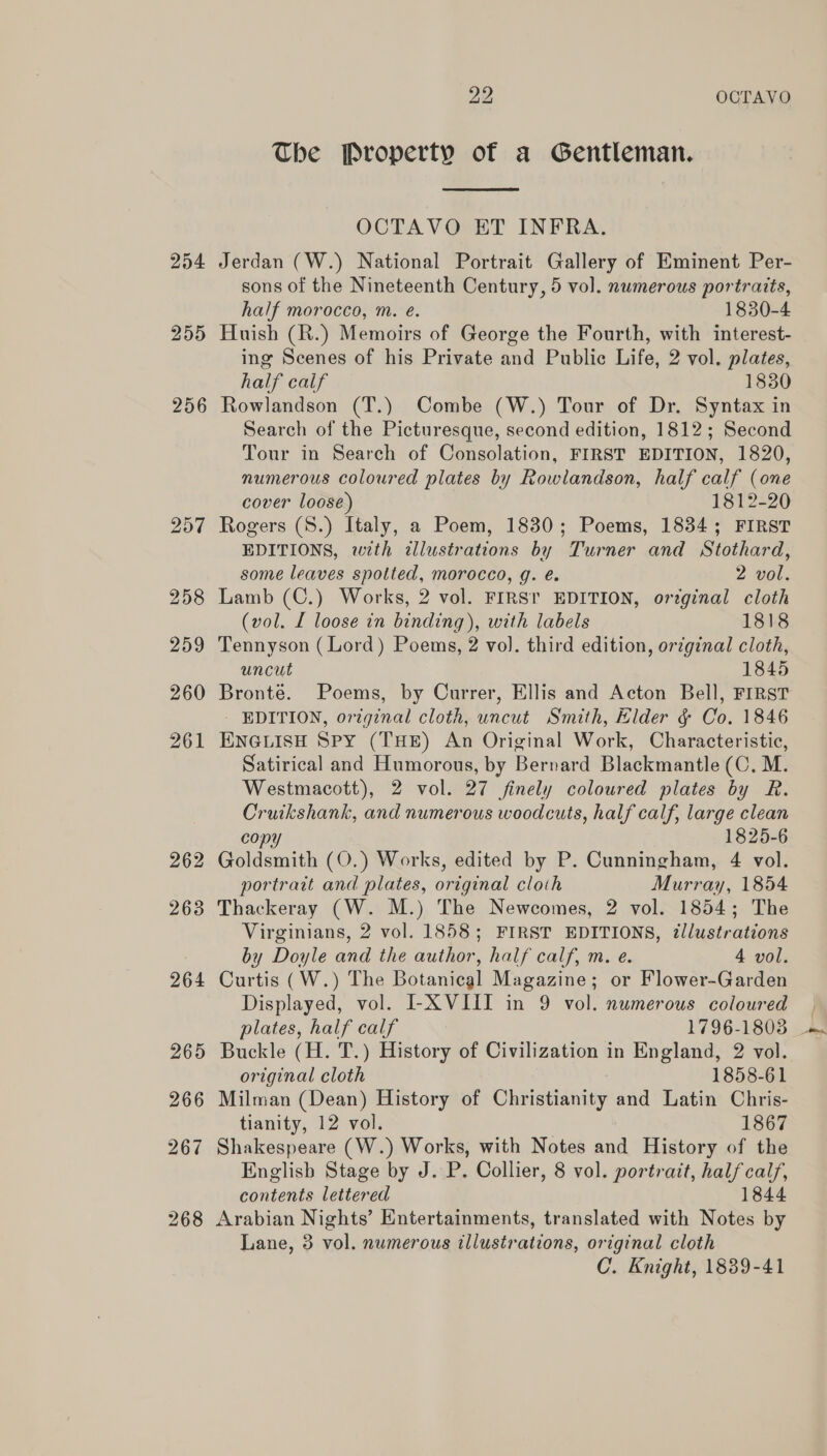 254 255 256 262 2638 22 OCTAVO The Property of a Gentleman.  OCTAVO ET INFRA. Jerdan (W.) National Portrait Gallery of Eminent Per- sons of the Nineteenth Century, 5 vol. numerous portraits, half morocco, m. e. 1830-4 Huish (R.) Memoirs of George the Fourth, with interest- ing Scenes of his Private and Public Life, 2 vol. plates, half calf 1830 Rowlandson (T.) Combe (W.) Tour of Dr. Syntax in Search of the Picturesque, second edition, 1812; Second Tour in Search of Consolation, FIRST EDITION, 1820, numerous coloured plates by Rowlandson, half calf (one cover loose) 1812-20 Rogers (S.) Italy, a Poem, 1830; Poems, 1834; FIRST EDITIONS, with illustrations by Turner and Stothard, some leaves spotted, morocco, g. é. 2 vol. Lamb (C.) Works, 2 vol. FIRS! EDITION, ortginal cloth (wol. L loose in binding), with labels 1818 Tennyson (Lord) Poems, 2 vol. third edition, original cloth, uncut 1845 Bronté. Poems, by Currer, Ellis and Acton Bell, FIRST - EDITION, original cloth, uncut Smith, Elder &amp; Co. 1846 ENGLISH SPY (THE) An Original Work, Characteristic, Satirical and Humorous, by Bernard Blackmantle (C. M. Westmacott), 2 vol. 27 finely coloured plates by R. Cruikshank, and numerous woodcuts, half calf, large clean copy 1825-6 Goldsmith (O.) Works, edited by P. Cunningham, 4 vol. portrait and plates, original cloth Murray, 1854 Thackeray (W. M.) The Newcomes, 2 vol. 1854; The Virginians, 2 vol. 1858; FIRST EDITIONS, illustrations by Doyle and the author, half calf, m. e. 4 vol. Curtis (W.) The Botanical Magazine; or Flower-Garden Displayed, vol. I-X VIII in 9 vol. numerous coloured | plates, half calf 1796-1803 - Buckle (H. T.) History of Civilization in England, 2 vol. original cloth 1858-61 Milman (Dean) History of Christianity and Latin Chris- tianity, 12 vol. 1867 Shakespeare (W.) Works, with Notes and History of the Englisb Stage by J. P. Collier, 8 vol. portrait, half calf, contents lettered 1844 Arabian Nights’ Entertainments, translated with Notes by Lane, 3 vol. numerous illustrations, original cloth C. Knight, 1839-41