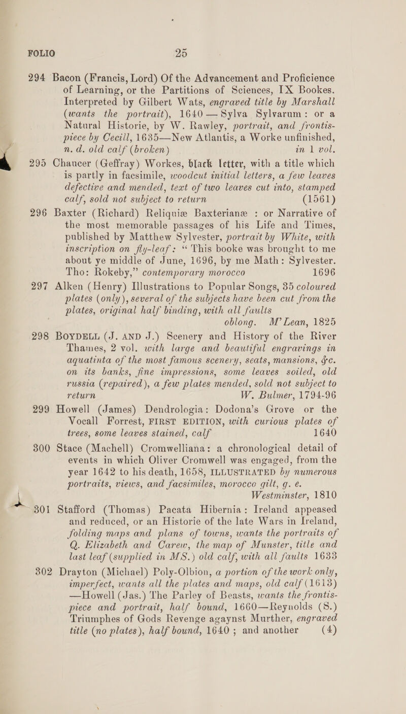 294 Bacon (Francis, Lord) Of the Advancement and Proficience of Learning, or the Partitions of Sciences, IX Bookes. Interpreted by Gilbert Wats, engraved title by Marshall (wants the portrait), 1640—Sylva Sylvarum: or a Natural Historie, by W. Rawley, portrait, and frontis- prece by Cecill, 1635—New Atlantis, a Worke unfinished, n.d. old calf (broken) in 1 vol. 295 Chaucer (Geffray) Workes, black letter, with a title which is partly in facsimile, woodcut initial letters, a few leaves defective and mended, text of two leaves cut into, stamped calf, sold not subject to return (1561) 296 Baxter (Richard) Reliquie Baxteriane : or Narrative of the most memorable passages of his Life and Times, published by Matthew Sylvester, portract by White, with inscription on fly-leaf: ‘“ This booke was brought to me about ye middle of June, 1696, by me Math: Sylvester. Tho: Rokeby,” contemporary morocco 1696 297 Alken (Henry) Illustrations to Popular Songs, 35 coloured plates (only), several of the subjects have been cut from the plates, original half binding, with all faulis oblong. M’ Lean, 1825 298 BOYDELL (J. AND J.) Scenery and History of the River Thames, 2 vol. with large and beautiful engravings in aquatinta of the most famous scenery, seats, mansions, gc. on its banks, fine impressions, some leaves soiled, old russia (repaired), a few plates mended, sold not subject to return W. Bulmer, 1794-96 299 Howell (James) Dendrologia: Dodona’s Grove or the Vocall Forrest, FIRST EDITION, with curious plates of trees, some leaves stained, calf 1640 300 Stace (Machell) Cromwelliana: a chronological detail of events in which Oliver Cromwell was engaged, from the year 1642 to his death, 1658, ILLUSTRATED by numerous portraits, views, and facsimiles, morocco gilt, g. é. Westminster, 1810 ~ 801 Stafford (Thomas) Pacata Hibernia: Ireland appeased and reduced, or an Historie of the late Wars in Ireland, folding maps and plans of towns, wants the portraits of Q. Elizabeth and Carew, the map of Munster, title and last leaf (supplied in MS.) old calf, with all faults 1633 302 Drayton (Michael) Poly-Olbion, a portion of the work only, imperfect, wants all the plates and maps, old calf (1613) —Howell (Jas.) The Parley of Beasts, wants the frontis- piece and portrait, half bound, 1660—Reynolds (8.) Triumphes of Gods Revenge agaynst Murther, engraved title (no plates), half bound, 1640 ; and another (4) 