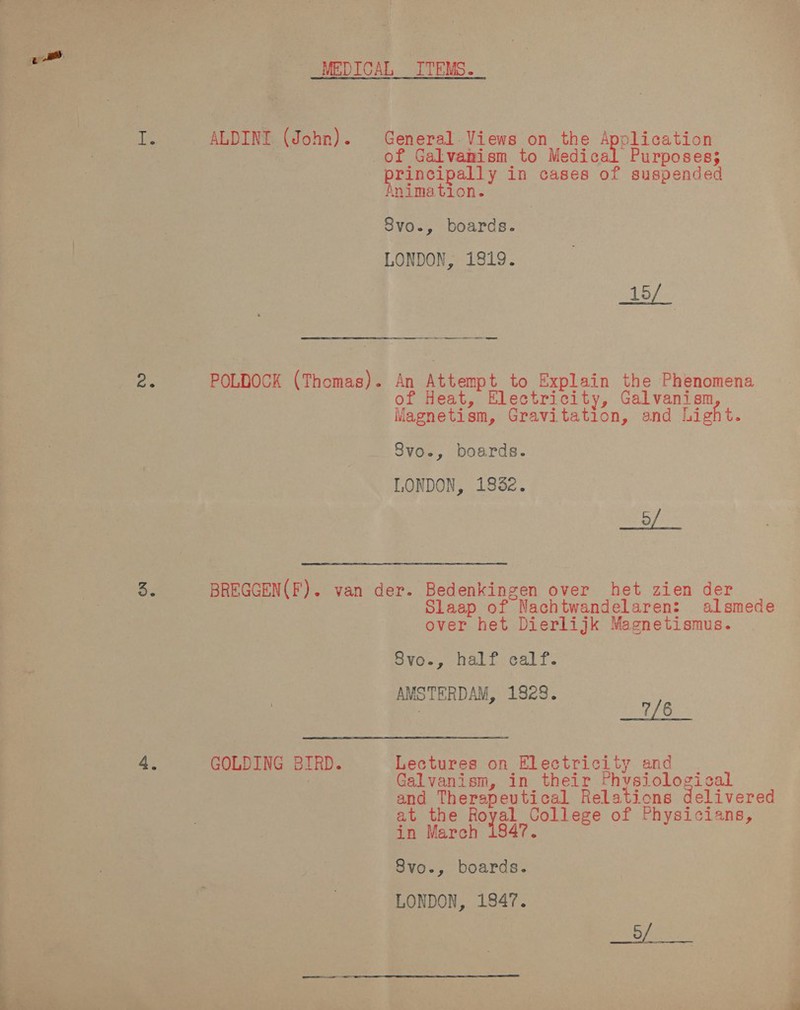 t. ALDINI (John). POLDOCK (Thomas). General. Views on the A a lication of Galvanism to Medical Purposes; -princip pally in cases of suspended inimation. 8vo., boards. LONDON, 1819. ee RSS Vesey to Explain the Phenomena eat, Electricity, Galvanism Hace ew, Gravitation, and Light. Svo., boards. LONDON, 1932. oe ef GOLDING BIRD. Slaap of Nachtwandelaren: alsmede over het Dierlijk Magnetismus. Syvo., half: calf: AMSTERDAM, 1828. | a‘ 7/6 Lectures on Electricity and Galvanism, in their Physiological and Therapeutical Relations delivered at the aa College of Physicians, in March Svo., boards. LONDON, 1947.