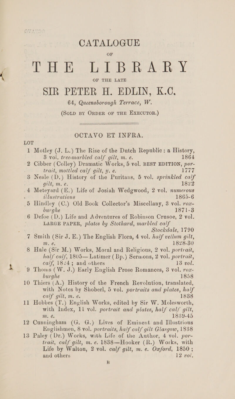 LOT 2 3 4 OF THE LATE SIR PETER H. EDLIN, K.C, 64, Queensborough Terrace, W. (SoLD BY ORDER OF THE EXECUTOR.)  OCTAVO ET INFRA. 1 Motley (J. L.) The Rise of the Dutch Republic: a History, 3 vol. tree-marbled calf gilt, m. e. 1864 Cibber (Colley) Dramatic Works, 5 vol. BEST EDITION, por- trait, mottled calf gilt, y. e. 1Vt7 Neale (D.) History of the Puritans, 5 vol. sprinkled calf gilt, m. e. 1822 Meteyard (E.) Life of Josiah Wedgwood, 2 vol. numerous tllustrations 1865-6 Hindley (C.) Old Book Collector’s Miscellany, 3 vol. row- burghe 1871-3 Defoe (D.) Life and Adventures of Robinson Crusoe, 2 vol. LARGE PAPER, plates by Stothard, marbled calf Stockdale, 1790 Smith (Sir J. E.) The English Flora, 4 vol. half vellum gilt, mM. @. 1828-30 Hale (Sir M.) Works, Moral and Religious, 2 vol. portrait, half calf, 1805— Latimer ( Bp.) Sermons, 2 vol. portrazt, calf, 18243 and others 13 vol. Thoms (W. J.) Early English Prose Romances, 8 vol. rox- burghe 7 1858 Thiers (A.) History of the French Revolution, translated, with Notes by Shoberl, 5 vol. portraits and plates, half calf gilt, m. é. 1838 Hobbes (T.) English Works, edited by Sir W. Molesworth, with Index, 11 vol. portrait and plates, half calf gilt, He @; 1839-45 Cunningham (G. G.) Lives of Eminent and Illustrious Englishmen, 8 vol. portratts, half calf gilt Glasgow, 1838 Paley ( Dr.) Works, with Life of the Author, 4 vol. por- trait, calf gilt, m. e. 1888—Hooker (R.) Works, with Life by Walton, 2 vol. calf gilt, m. e. Oxford, 1850 ; and others 12 vol. B