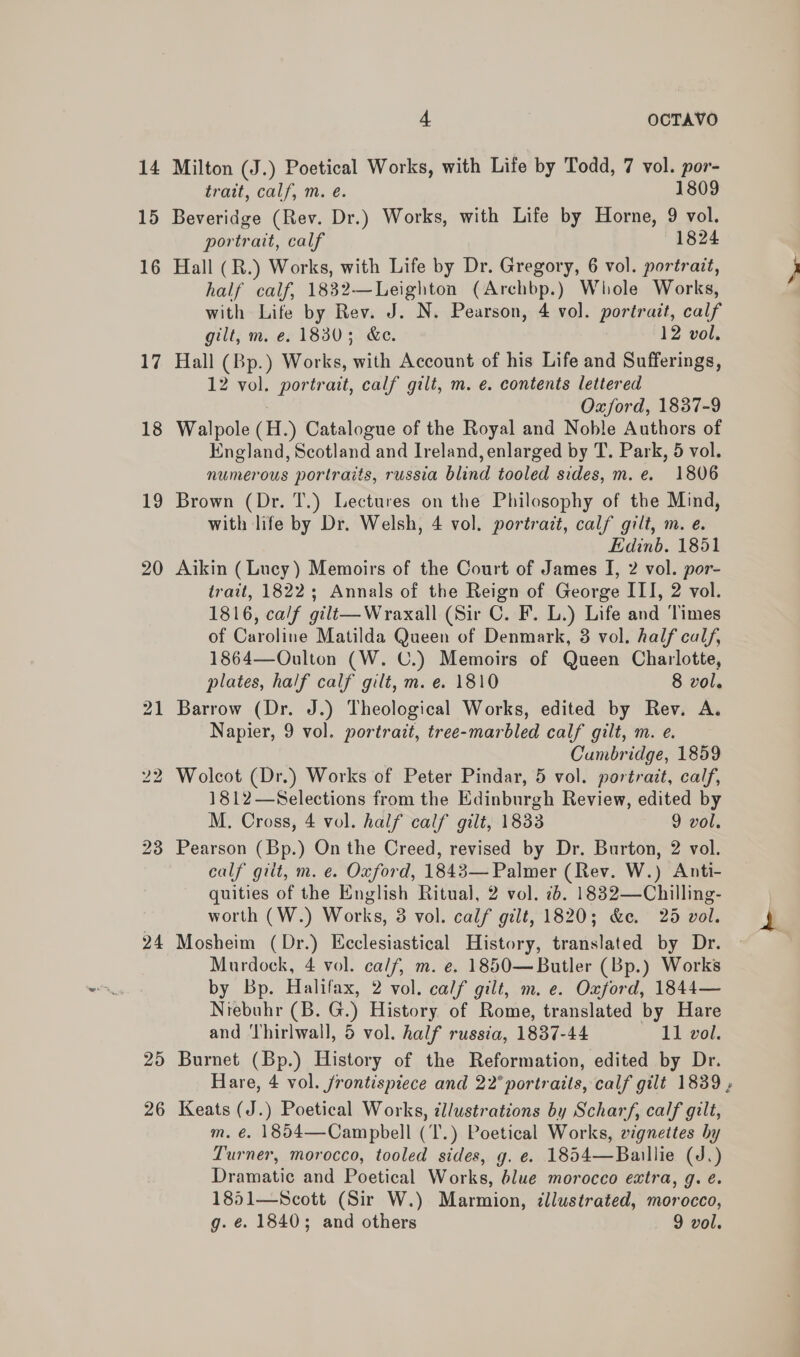 14 15 16 17 18 19 20 24 25 2 or) 4 OCTAVO trait, calf, m. é. 1809 portrait, calf 1824 gilt, m. e. 1830; &amp;e. 12 vol. Oxford, 1837-9 Brown (Dr. T.) Lectures on the Philosophy of the Mind, Edinb. 1851 tree-marbled calf gilt, m. e. Cumbridge, 1859 calf giit, m. e. Oxford, 1843— Palmer (Rev. W.) Anti- calf gilt, m. e. Oxford, 1844— Burnet (Bp.) History of the Reformation, edited by Dr. m. €. 1854—Campbell Dramatic and Poetical Works, blue morocco extra, g. é. g. ¢. 1840; and others 9 vol.