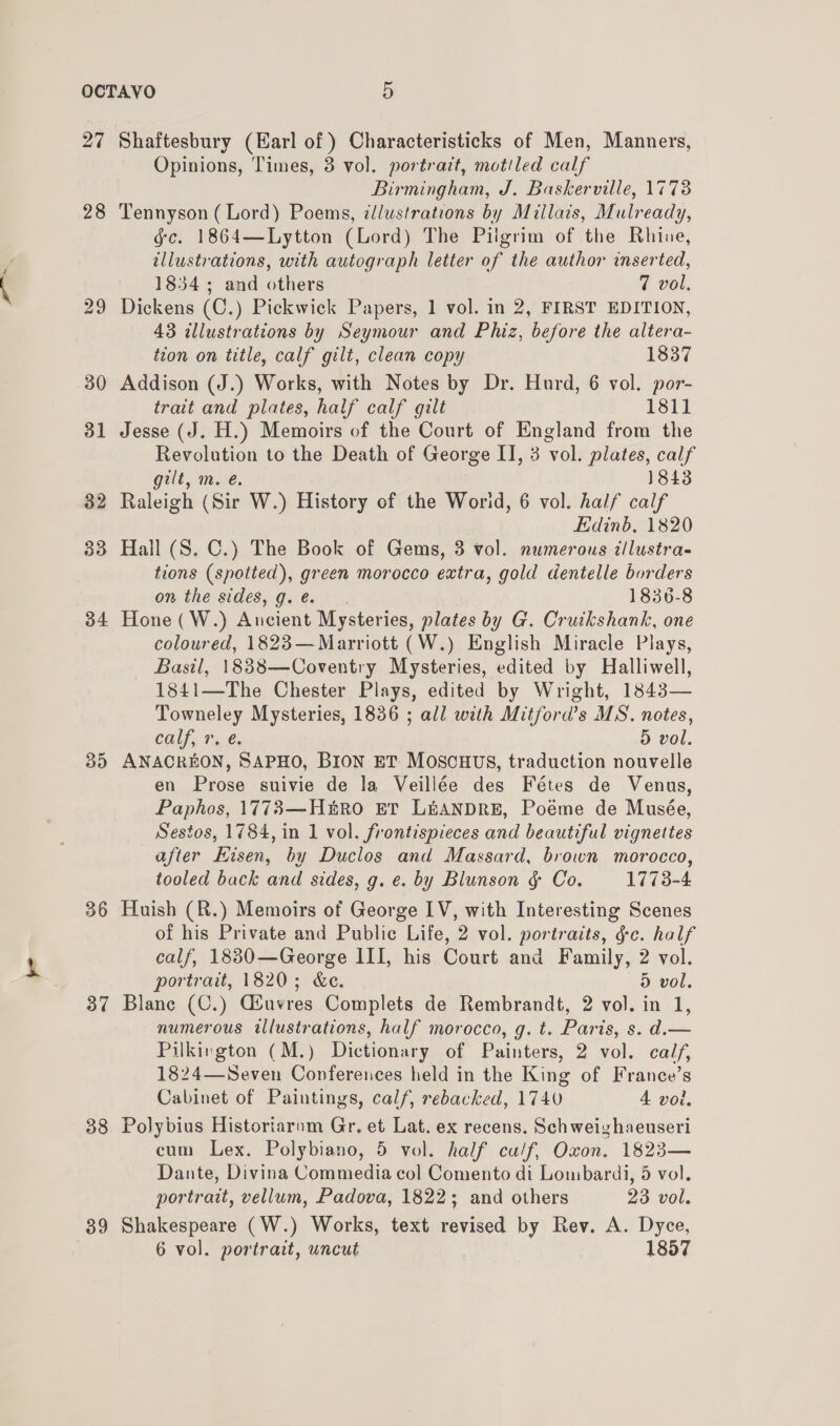 27 28 29 30 31 32 33 34 35 36 37 38 39 Shaftesbury (Earl of ) Characteristicks of Men, Manners, Opinions, Times, 3 vol. portrait, motiled calf Birmingham, J. Baskerville, 1778 Tennyson (Lord) Poems, illustrations by Millats, Mulready, gc. 1864—Lytton (Lord) The Pilgrim of the Rhine, illustrations, with autograph letter of the author inserted, 1834; and others 7 vol. Dickens (C.) Pickwick Papers, 1 vol. in 2, FIRST EDITION, 43 illustrations by Seymour and Phiz, before the altera- tion on title, calf gilt, clean copy 1837 Addison (J.) Works, with Notes by Dr. Hurd, 6 vol. por- trait and plates, half calf gilt 1811 Jesse (J. H.) Memoirs of the Court of England from the Revolution to the Death of George II, 3 vol. plates, calf gilt, m. é. 1843 Raleigh (Sir W.) History of the Worid, 6 vol. half calf Edinb. 1820 Hall (S. C.) The Book of Gems, 3 vol. numerous t/lustra- tions (spotted), green morocco extra, gold dentelle borders on the sides, g. e. 1830-8 Hone (W.) Ancient Mysteries, plates by G. Cruikshank, one coloured, 1823—Marriott (W.) English Miracle Plays, Basil, 18838—COoventry Mysteries, edited by Halliwell, 1841—The Chester Plays, edited by Wright, 1843— Towneley Mysteries, 1836 ; all with Mitford’s MS. notes, Calf Te, d vol. ANACREON, SAPHO, BION ET. MOSCHUS, traduction nouvelle en Prose suivie de la Veillée des Fétes de Venus, Paphos, 1773—Huro ET LEANDRE, Poéme de Musée, Sestos, 1784, in 1 vol. frontispieces and beautiful vignettes after Eisen, by Duclos and Massard, brown morocco, tooled back and sides, g. e. by Blunson &amp; Co. 1773-4 Huish (R.) Memoirs of George LV, with Interesting Scenes of his Private and Public Life, 2 vol. portraits, gc. half calf, 18830—George III, his Court and Family, 2 vol. portrait, 1820; &amp;e. d vol. Blane (C.) Giuvres Complets de Rembrandt, 2 vol. in 1, numerous illustrations, half morocco, g. t. Paris, s. d.— Pilkington (M.) Dictionary of Painters, 2 vol. calf, 1824—Seven Conferences held in the King of France’s Cabinet of Paintings, calf, rebacked, 1740 4 voi. Polybius Historiarnm Gr, et Lat. ex recens. Schweighaeuseri cum Lex. Polybiano, 5 vol. half cu/f, Oxon, 1823— Dante, Divina Commedia col Comento di Lombardi, 5 vol. portrait, vellum, Padova, 1822; and others 23 vol. Shakespeare (W.) Works, text revised by Rev. A. Dyce, 6 vol. portrait, uncut 1857