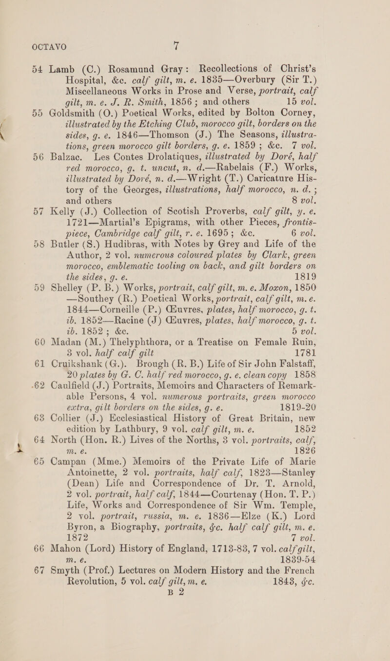 dd 66 67 Hospital, &amp;c. calf gilt, m. e. 1885—Overbury (Sir T.) Miscellaneous Works in Prose and Verse, portrait, calf gilt, m. e. J. R. Smith, 1856; and others 15 vol. Goldsmith (O.) Poetical Works, edited by Bolton Corney, illustrated by the Etching Club, morocco gilt, borders on the sides, g. e. 1846—Thomson (J.) The Seasons, tllustra- tions, green morocco gilt borders, g. e. 1859 ; &amp;e. 7 vol. Balzac. Les Contes Drolatiques, illustrated by Doré, half red morocco, g. t. wneut, n. d.—Rabelais (F.) Works, illustrated by Doré, n. d.— Wright (T.) Caricature His- tory of the Georges, ¢llustrations, half morocco, n. d. ; and others 8 vol. Kelly (J.) Collection of Scotish Proverbs, calf gilt, y. e. 1721—Martial’s Epigrams, with other Pieces, frontis- piece, Cambridge calf gilt, r. e. 1695; &amp;e. 6 vol. Butler (S.) Hudibras, with Notes by Grey and Life of the Author, 2 vol. numerous coloured plates by Clark, green morocco, emblematic tooling on back, and gilt borders on the sides, g. é. 1819 Shelley (P. B.) Works, portrait, calf gilt, m. e. Moxon, 1850 —Southey (R.) Poetical Works, portratt, calf gilt, m.e. 1844—Corneille (P.) Giuvres, plates, half morocco, g. t. ib, 1852—Racine (J) Giuvres, plates, half morocco, g. t. ib. 1852; &amp;c. 5 vol. Madan (M.) Thelyphthora, or a Treatise on Female Ruin, 3 vol. half calf gilt 1781 Cruikshank (G.). Brough (R. B.) Life of Sir John Falstaff, 20 plates by G. C. half red morocco, g. e. clean copy 1858 able Persons, 4 vol. nwmerous portraits, green morocco extra, gilt borders on the sides, g. e. 1819-20 Collier (J.) Ecclesiastical History of Great Britain, new edition by Lathbury, 9 vol. calf gilt, m. e. 1852 North (Hon. R.) Lives of the Norths, 3 vol. portraits, calf, m. é. 1826 Campan (Mme.) Memoirs of the Private Life of Marie Antoinette, 2 vol. portraits, half calf, 1823—Stanley (Dean) Life and Correspondence of Dr. T. Arnold, 2 vol. portrait, half calf, 1844—Courtenay (Hon. T. P.) Life, Works and Correspondence of Sir Wm. Temple, 2 vol. portrait, russia, m. e. 18836—Elze (K.) Lord Byron, a Biography, portraits, fc. half calf gilt, m. e. 1872 7 vol. Mahon (Lord) History of England, 1713-83, 7 vol. calfgilt, m. €. 1839-54 Smyth (Prof.) Lectures on Modern History and the French Revolution, 5 vol. calf gilt, m. e. 18438, ge. B 2