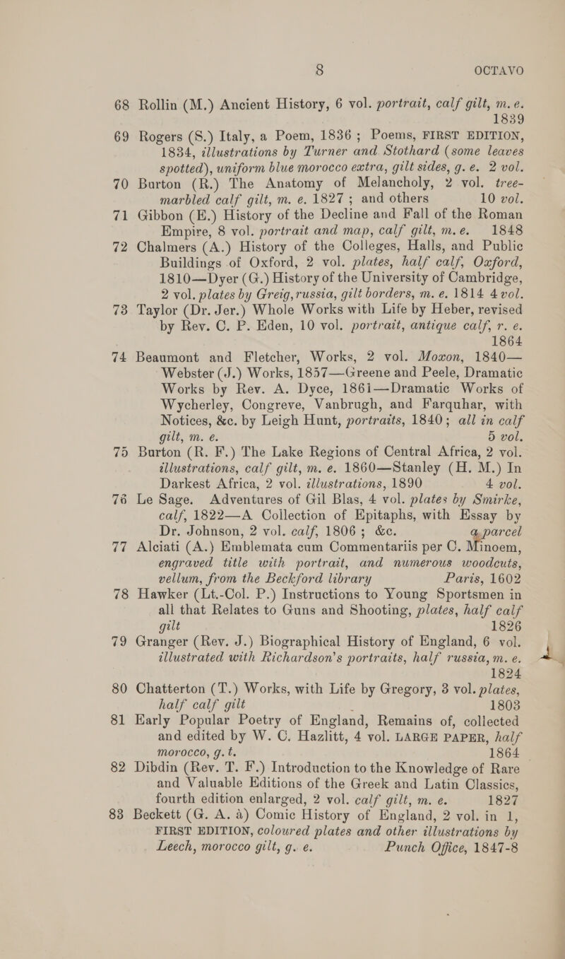 68 Rollin (M.) Ancient History, 6 vol. portrait, calf gilt, He ‘ 3 69 Rogers (S.) Italy, a Poem, 1836 ; Poems, FIRST EDITION, 1834, illustrations by Turner and Stothard (some leaves spotted), uniform blue morocco extra, gilt sides, g.e. 2 vol. 70 Burton (R.) The Anatomy of Melancholy, 2 vol. tree- marbled calf gilt, m. e. 1827; and others 10 vol. 71 Gibbon (E.) History of the Decline and Fall of the Roman Empire, 8 vol. portrait and map, calf gilt, m.e. 1848 72 Chalmers (A.) History of the Colleges, Halls, and Public Buildings of Oxford, 2 vol. plates, half calf, Oxford, 1810—Dyer (G.) History of the University of Cambridge, 2 vol. plates by Greig, russia, gilt borders, m. e. 1814 4 vol. 73 Taylor (Dr. Jer.) Whole Works with Life by Heber, revised by Rey. C. P. Eden, 10 vol. portrait, antique calf, r. e. | 1864 74 Beaumont and Fletcher, Works, 2 vol. Moxon, 1840— Webster (J.) Works, 1857—Greene and Peele, Dramatic Works by Rev. A. Dyce, 1861—Dramatic Works of Wycherley, Congreve, Vanbrugh, and Farquhar, with Notices, &amp;c. by Leigh Hunt, portraits, 1840; all in calf gilt, m. é. 5 vol, 75 Burton (R. F.) The Lake Regions of Central Africa, 2 vol. illustrations, calf gilt, m. e. 1860—Stanley (H. M.) In Darkest Africa, 2 vol. illustrations, 1890 4 vol. 76 Le Sage. Adventures of Gil Blas, 4 vol. plates by Smirke, calf, 1822—A Collection of Epitaphs, with Hssay by Dr. Johnson, 2 vol. calf, 1806; &amp;e. a, parcel 77 Alciati (A.) Emblemata cum Commentariis per C. y Ane engraved title with portrait, and numerous woodcuts, vellum, from the Beckford library Paris, 1602 78 Hawker (Lt.-Col. P.) Instructions to Young Sportsmen in all that Relates to Guns and Shooting, plates, half calf gilt 1826 79 Granger (Rev. J.) Biographical History of England, 6 vol. illustrated with Richardson’s portraits, half russia, m. e. 1824 80 Chatterton (T.) Works, with Life by Gregory, 3 vol. plates, half calf gilt 1803 81 Early Popular Poetry of England, Remains of, collected and edited by W. C. Hazlitt, 4 vol. LARGE PAPER, half morocco, g.t. 1864 — 82 Dibdin (Rev. T. F.) Introduction to the Knowledge of Rare and Valuable Editions of the Greek and Latin Classics, fourth edition enlarged, 2 vol. calf gilt, m. e. 1827 83 Beckett (G. A. 4) Comic History of England, 2 vol. in 1, FIRST EDITION, coloured plates and other illustrations by Leech, morocco gilt, g. e. Punch Office, 1847-8