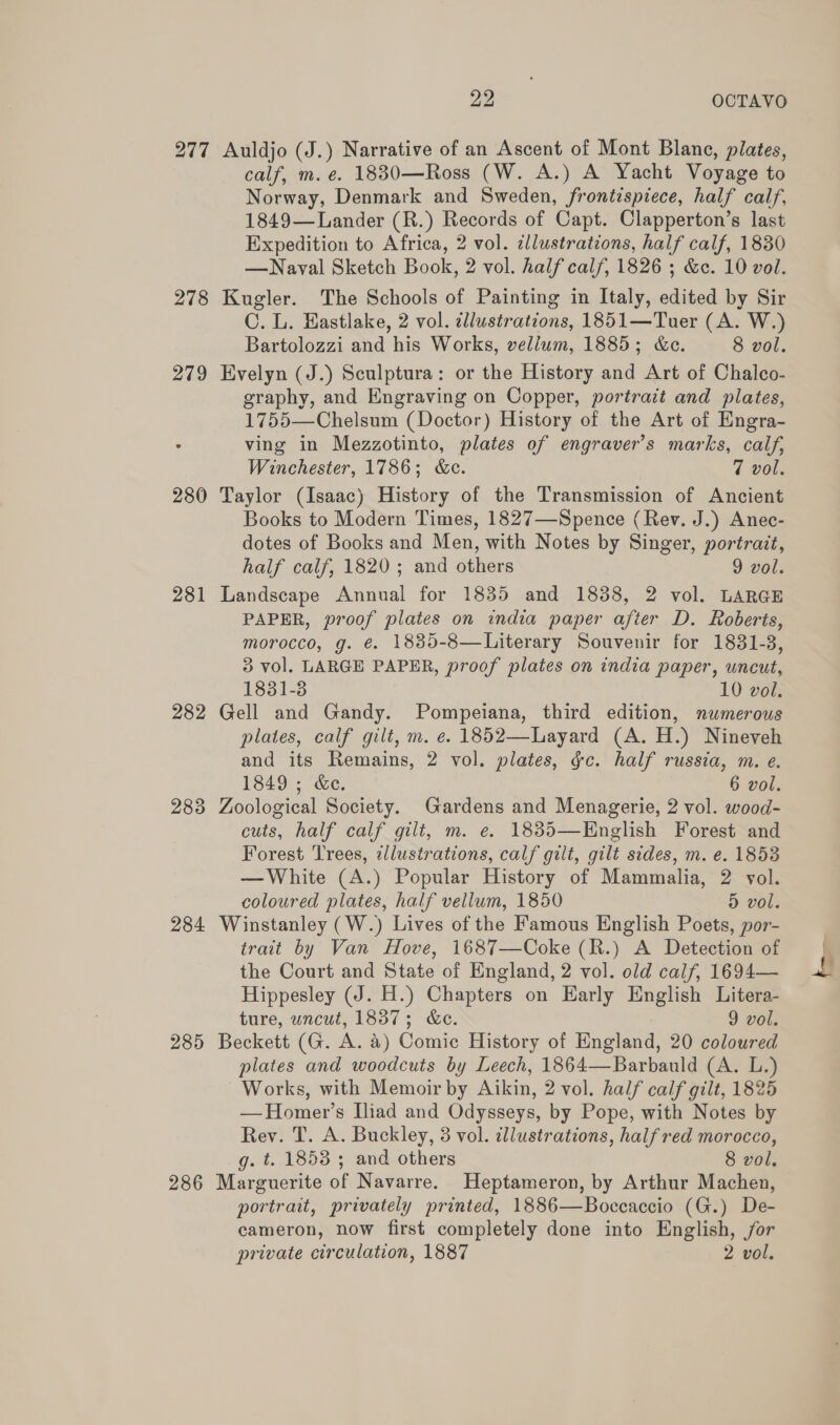 278 281 282 283 284 285 286 22 OCTAVO Auldjo (J.) Narrative of an Ascent of Mont Blane, plates, calf, m. e. 1880—Ross (W. A.) A Yacht Voyage to Norway, Denmark and Sweden, frontispiece, half calf, 1849—Lander (R.) Records of Capt. Clapperton’s last Expedition to Africa, 2 vol. ¢llustrations, half calf, 1830 —Navyal Sketch Book, 2 vol. half calf, 1826 ; &amp;c. 10 vol. Kugler. The Schools of Painting in Italy, edited by Sir C. L. Eastlake, 2 vol. dllustrations, 1851—Tuer (A. W.) Bartolozzi and his Works, vellum, 1885; &amp;c. 8 vol. Evelyn (J.) Sculptura: or the History and Art of Chalco- graphy, and Engraving on Copper, portrait and plates, 1755—Chelsum (Doctor) History of the Art of Engra- ving in Mezzotinto, plates of engraver’s marks, calf, Winchester, 1786; &amp;c. 7 vol. Taylor (Isaac) History of the Transmission of Ancient Books to Modern Times, 1827—Spence (Rev. J.) Anec- dotes of Books and Men, with Notes by Singer, portrait, half calf, 1820; and others 9 vol. Landscape Annual for 1835 and 1838, 2 vol. LARGE PAPER, proof plates on india paper after D. Roberts, morocco, g. @. 1885-8—Literary Souvenir for 1831-3, 3 vol. LARGE PAPER, proof plates on india paper, uncut, 1831-8 10 vol. Gell and Gandy. Pompeiana, third edition, numerous plates, calf gilt, m. e. 1852—Layard (A. H.) Nineveh and its Remains, 2 vol. plates, &amp;c. half russia, m. e. 1849 ; &amp;e. 6 vol. Zoological Society. Gardens and Menagerie, 2 vol. wood- cuts, half calf gilt, m. e. 1835—English Forest and Forest Trees, zllustrations, calf gilt, gilt sides, m. e. 1858 — White (A.) Popular History of Mammalia, 2 vol. coloured plates, half vellum, 1850 5 vol. Winstanley (W.) Lives of the Famous English Poets, por- trait by Van Hove, 1687—Coke (R.) A Detection of the Court and State of England, 2 vol. old calf, 1694— Hippesley (J. H.) Chapters on Harly English Litera- ture, uncut, 1837; &amp;e. 9 vol. Beckett (G. A. &amp;) Comic History of England, 20 coloured plates and woodcuts by Leech, 1864—Barbauld (A. L.) Works, with Memoir by Aikin, 2 vol. half calf gilt, 18% — Homer’s [liad and Odysseys, by Pope, with Notes by Rev. T. A. Buckley, 3 vol. illustrations, half red morocco, g. t. 1853 ; and others 8 vol. Marguerite of Navarre. Heptameron, by Arthur Machen, portrait, privately printed, 1886—Boceaccio (G.) De- cameron, now first completely done into English, jor private circulation, 1887 2 vol. { ,