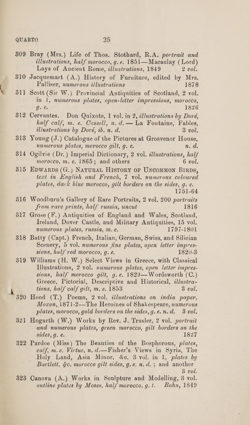 309 310 322 323 Bray (Mrs.) Life of Thos. Stothard, R.A. portrait and illustrations, half morocco, g.¢. 1851—Macaulay (Lord) Lays of Ancient Rome, illustrations, 1849 2 vol. Jacquemart (A.) History of Furniture, edited by Mrs. Palliser, numerous illustrations 1878 Scott (Sir W.) Provincial Antiquities of Scotland, 2 vol. In 1, numerous plates, open-letter impressions, morocco, g. es 1826 Cervantes. Don Quixote, 1 vol. in 2, illustrations by Dore, half calf, m. e. Cassell, n.d. — La Fontaine, Fables, illustrations by Doré, tb. n. d. 3 vol, Young (J.) Catalogue of the Pictures at Grosvenor House, numerous plates, morocco gilt, g. é. n. d. Ogilvie (Dr.) Imperial Dictionary, 2 vol. illustrations, half morocco, m. €. 1865; and others 6 vol. EDWARDS (G.) NaTURAL Hisrory oF Uncommon Birpbs, text in English and French, 7 vol. numerous coloured plates, dark blue morocco, gilt borders on the sides, g. e. 1751-64 Woodburn’s Gallery of Rare Portraits, 2 vol. 200 portraits from rare prints, half russia, uncut 1816 Grose (F.) Antiquities of England and Wales, Scotland, Ireland, Dover Castle, and Military Antiquities, 15 vol. numerous plates, russia, m. é. 1797-1801 Batty (Capt.) French, Italian, German, Swiss, and Silician Scenery, 5 vol. numerous fine plates, open letter impres- sions, half red morocco, g. é. 1820-3 Williams (H. W.) Select Views in Greece, with Classical Illustrations, 2 vol. numerous plates, open letter impres- sions, half morocco gilt, g.e. 1829—Wordsworth (C.) Greece, Pictorial, Descriptive and Historical, ¢lustra- tions, half calf gilt, m. e. 1853 3 vol. Hood (T.) Poems, 2 vol. illustrations on india paper, Moxon, 1871-2—-The Heroines of Shakespeare, numerous plates, morocco, gold borders on the sides,g.e.n.d. 3 vol. Hogarth (W.) Works by Rev. J. Trusler, 2 vol. portrait and numerous plates, green morocco, gilt borders on the sides, g. é@. 1827 Pardoe (Miss) The Beauties of the Bosphorous, plates, calf, m.e. Virtue, n.d.—Fisher’s Views in Syria, The Holy Land, Asia Minor, &amp;c. 3 vol. in 1, plates by Bartlett, gc. morocco gilt sides, g.e. n.d. ; and another . 3 vol. Canova (A.) Works in Sculpture and Modelling, 3 vol.