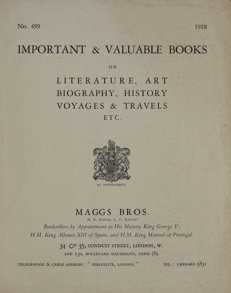 IMPORTANT &amp; VALUABLE BOOKS O fl EOC E RSAC, UCRABs VAR BIOGRAPHY, HISTORY VOYAGES. &amp; “TRAVELS EvieGe  MAGGS BROS. (B. D. MAGGS, E. U. MAGGS) Booksellers by Appointment to His Majesty King George V, H.M. King Alfonso XII of Spain, and H.M. King Manuel of Portugal. 34 @9° 35, CONDUIT STREET, LONDON, W. AND 130, BOULEVARD HAUSSMANN, PARIs (8). TELEGRAPHIC &amp; CABLE ADDRESS: “* BIBLIOLITE, LONDON.” TEL. : GERRARD 583]