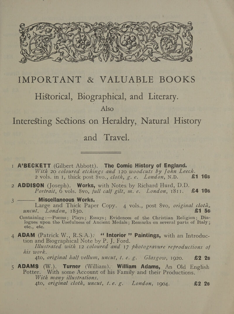  IMPORTANT &amp; VALUABLE BOOKS Historical, Biographical, and Literary. Also Interesting Sections on Heraldry, Natural History and Travel. 1 A’BECGKETT (Gilbert Abbott). The Comic History of England. With 20 coloured etchings and 120 woodcuts by John Leech. 2 vols. in 1, thick post 8vo., cloth, g.e. London, N.D. &amp;1 16s 2 ADDISON (Joseph). Works, with Notes by Richard Hurd, D.D. Portrait, © vols. 8vo, full calf gilt, m. e. London, 1811. £4 198 Miscellaneous Works, Large and Thick Paper Copy. 4 vols., post 8vo, ovzgznal clot, uncut, London, 1830. £1 5s: Containing :—Poems; Plays; Essays; Evidences of the Christian Religion; Dia- poetes at the Usefulness of Ancient Medals; Remarks on several parts of Italy ; etc., etc. 4 ADAM (Patrick W., R.S.A.): ‘£ Interior ’? Paintings, with an Introduc- tion and Biographical Note by P. J. Ford. Illustrated with 12 coloured and 17 photogravure reproductions of his work. 4to, original half vellum, uncut, t. e. g.. Glasgow, 1920. £2 2s 5 ADAMS (W.). Turner (William). William Adams, An Old English Potter. With some Account of his Family and their Productions. With many illustrations. 4to, original cloth, uncut, t.e. g. London, 1904. £2 2s  3