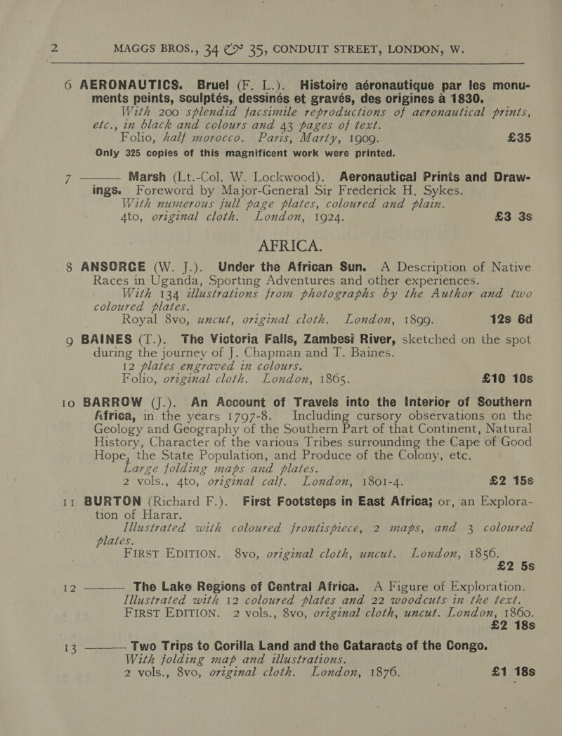 7 8 9  ments peints, sculptés, dessinés et gravés, des origines a 1830. With 200 splendid facsimile reproductions of aeronautical prints, etc., in black and colours and 43 pages of text. Folio, half morocco. Paris, Marty, 1909. £35 Only 325 copies of this magnificent work were printed. Marsh (Lt.-Col. W. Lockwood). Aeronautical Prints and Draw- ings. Foreword by Major-General Sir Frederick H. Sykes. With numerous full page plates, coloured and plain. Ato, original cloth. London, 1924. £3 3s AFRICA. ANSORGE (W. J.). Under the African Sun. A Description of Native Races in Uganda, Sporting Adventures and other experiences. With 134 tllustrations from photographs by the Author and two coloured plates. Royal 8vo, uzcut, original cloth. London, 1899. 12s 6d BAINES (T.). The Victoria Falls, Zambesi River, sketched on the spot during the journey of J. Chapman and T. Baines. 12 plates engraved in colours. Foho, ovzginal cloth. London, 1865. £10 10s 12 Africa, in the years 1797-8. Including cursory observations on the Geology and Geography of the Southern Part of that Continent, Natural History, Character of the various Tribes surrounding the Cape of Good Hope, the State Population, and Produce of the Colony, etc. Large folding maps and plates. 2 vols., 4to, ovzginal calf. London, 1801-4. £2 15s BURTON (Richard F.). First Footsteps in East Africa; or, an Explora- tion of Harar. Illustrated with coloured frontispiece, 2 maps, and 3 coloured plates. FIRST EDITION. 8vo, ovzginal cloth, uncut. London, 1856. £2 5s ___—— The Lake Regions of Central Africa. A Figure of Exploration. Illustrated with 12 coloured plates and 22 woodcuts in the text. FIRST EDITION. 2 vols., 8vo, original cloth, uncut. London, 1860. £2 18s Two Trips to Gorilla Land and the Cataracts of the Congo. With folding map and illustrations. 
