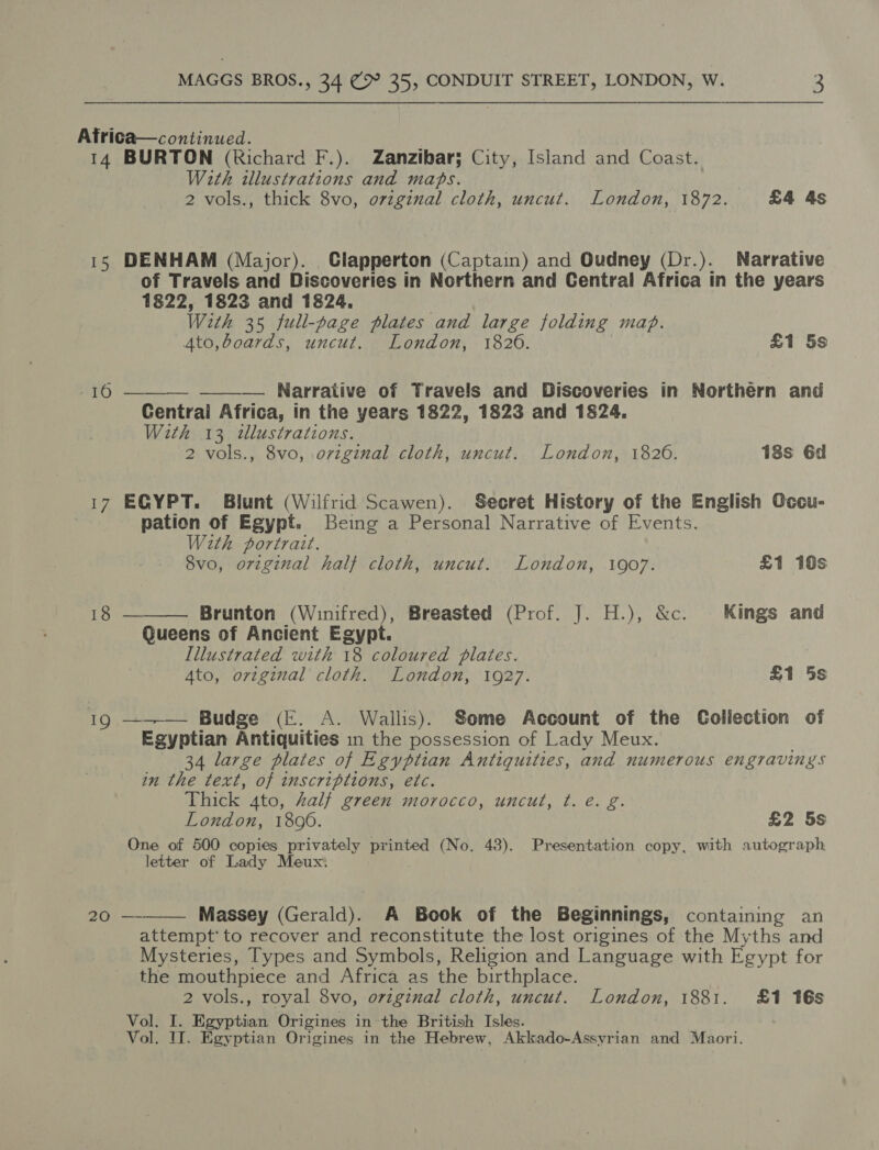 14 10 20 BURTON (Richard F.). Zanzibar; City, Island and Coast. With illustrations and maps. 2 vols., thick 8vo, ovzginal cloth, uncut. London, 1872. £4 4s DENHAM (Major). Clapperton (Captain) and Oudney (Dr.). Narrative of Travels and Discoveries in Northern and Central Africa in the years 1822, 1823 and 1824. . With 35 full-page plates and large folding map. Ato,boards, uncut. London, 1820. £1 5s —_—— Narrative of Travels and Discoveries in Northern and Central Africa, in the years 1822, 1823 and 1824. With 13 tlustrations. 2 vols., 8vo, original cloth, uncut. London, 1826. 18s 6d  ECYPT. Blunt (Wilfrid Scawen). Secret History of the English Occu- pation of Egypt. Being a Personal Narrative of Events. With portrait. 8vo, original half cloth, uncut. London, 1907. £1 16s  Brunton (Winifred), Breasted (Prof. J. H.), &amp;c. Kings and Queens of Ancient Egypt. Illustrated with 18 coloured plates. Ato, original cloth. London, 1927. £1 5s ——_— Budge (FE. A. Wallis). Some Account of the Collection of Egyptian Antiquities in the possession of Lady Meux. 34 large plates of Egyptian Antiquities, and numerous engravings in the text, of inscriptions, etc. Thick 4to, Zalf green morocco, uncut, t. é. g. London, 1890. £2 5s One of 500 copies privately printed (No. 43). Presentation copy, with autograph letter of Lady Meux. Massey (Gerald). A Book of the Beginnings, containing an attempt’ to recover and reconstitute the lost origines of the Myths and Mysteries, Types and Symbols, Religion and Language with Egypt for the mouthpiece and Africa as the birthplace. Vol. I. Egyptian Origines in the British Isles. Vol. IT. Egyptian Origines in the Hebrew, Akkado-Assyrian and Maori. 