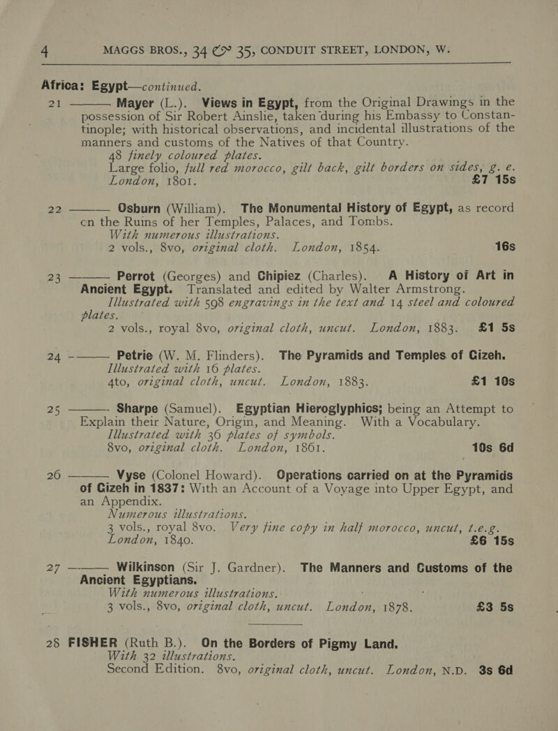 Africa: Egypt—continued. 21 Mayer (L.). Views in Egypt, from the Original Drawings in the possession of Sir Robert Ainslie, taken during his Embassy to Constan- tinople; with historical observations, and incidental illustrations of the manners and customs of the Natives of that Country. 48 finely coloured plates. Large folio, full red morocco, gilt back, gilt borders on sides, g. e. London, 1801. £7 15s   — Osburn (William). The Monumental History of Egypt, as record cn the Ruins of her Temples, Palaces, and Tombs. With numerous illustrations. 2 vols., 8vo, oviginal cloth. London, 1854. 16s 22 23 ——— Perrot (Georges) and Ghipiez (Charles). A History of Art in Ancient Egypt. Translated and edited by Walter Armstrong. Illustrated with 598 engravings in the text and 14 steel and coloured plates. 2 vols., royal 8vo, original cloth, uncut. London, 1883. £1 5s 24 -——— Petrie (W. M. Flinders). The Pyramids and Temples of Gizeh. Illustrated with 16 plates. Ato, original cloth, uncut. London, 1883. £1 10s Sharpe (Samuel). Egyptian Hieroglyphics; being an Attempt to Explain their Nature, Origin, and Meaning. With a Vocabulary. Illustrated with 36 plates of symbols. 8vo, original cloth. London, 1801. 10s 6d  25 26 ——— Vyse (Colonel Howard). Operations carried on at the Pyramids of Gizeh in 1837: With an Account of a Voyage into Upper Egypt, and an Appendix. Numerous tlustrations. 3 vols., royal 8vo. Very fine copy in half morocco, uncut, t.é.g. London, 1840. £6 15s 27 —-—— Wilkinsen (Sir J. Gardner). The Manners and Customs of the Ancient Egyptians. With numerous illustrations. 3 vols., 8vo, orginal cloth, uncut. London, 1878. £3 5s 28 FISHER (Ruth B.). On the Borders of Pigmy Land. With 32 tllustrations.