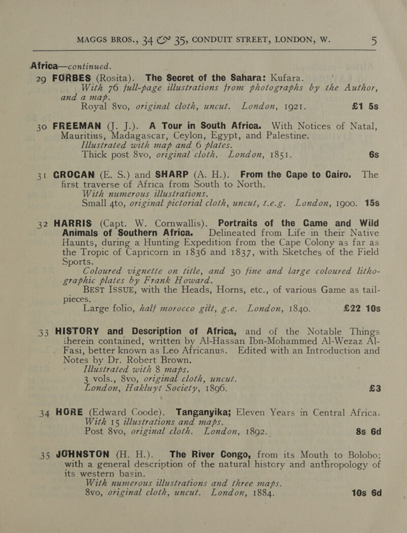 Africa—continued. 29 FORBES (Rosita). The Secret of the Sahara: Kufara. With 76 full-page illustrations from photographs by the Author, nth a map. Royal 8vo, oziginal cloth, uncut. London, 1921. £1 5s 30 FREEMAN (J. J.). A Tour in South Africa. With Notices of Natal, Mauritius, Madagascar, Ceylon, Egypt, and Palestine. Illustrated with map and 6 plates. Thick post 8vo, ovzginal cloth. London, 1851. 6s 31 GROCAN (E. S.) and SHARP (A. H.). From the Cape to Cairo. The first traverse of Africa from South to North. With numerous illustrations. Small 4to, ovzginal pictorial cloth, uncut, t.e.g. London, 1900. 15s 32 HARRIS (Capt. W. Cornwallis). Portraits of the Game and Wild Animals of Southern Africa. Delineated from Life in their Native Haunts, during a Hunting Expedition from the Cape Colony as far as the Tropic of Capricorn in 1836 and 1837, with Sketches of the Field Sports. Coloured vignette on title, and 30 fine and large coloured litho- graphic plates by Frank Howard. _ BeEst ISSUE, with the Heads, Horns, etc., of various Game as tail- pieces. Large folio, Zalf morocco gilt, g.e. London, 1840. £22 10s 33 HISTORY and Description of Africa, and of the Notable Things therein contained, written by Al-Hassan Ibn-Mohammed Al-Wezaz AlI- Fasi, better known as Leo Africanus. Edited with an Introduction and Notes by Dr. Robert Brown. Illustrated with 8 maps. 3 vols., 8vo, original cloth, uncut. London, Hakluyt Society, 1896. £3 34 HORE (Edward Coode). Tanganyika; Eleven Years in Central Africa. With 15 ilustrations and maps. Post 8vo, orzginal cloth. London, 1892. 8s 6d 35 JOHNSTON (H. H.). The River Gongo, from its Mouth to Bolobo; with a general description of the natural history and anthropology of its western basin. With numerous tllustrations and three maps. 8vo, orzginal cloth, uncut. London, 1884. 10s Sd