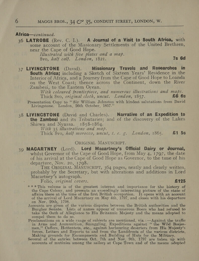  Africa—continued. . Ane 36 LATROBE (Rev. C. I.). A Journal of a Visit to South Africa, with some account of the Missionary Settlements of the United Brethren, near the Cape of Good Hope. Illustrated with five plates and a map. 8vo, half calf. London, 1821. 7s 6d 37 LIVINGSTONE (David). Missionary Travels and Researches in South Africa; including a Sketch of Sixteen Years’ Residence in the Interior of Africa, and a Journey from the Cape of Good Hope to Loanda on the West Coast; thence across the Continent, down the River Zambesi, to the Eastern Ocean. With coloured frontispiece, and numerous illustrations and maps. Thick 8vo, original cloth, uncut. London, 1857. £6 6s Presentation Copy to ‘‘Sir William Johnston with kindest salutations from David Livingstone. London, 26th October, 1857.”’ 38 LIVINGSTONE (David and Charles). Narrative of an Expedition to the Zambesi and its Tributaries; and of the discovery of the Lakes Shirwa and Nyassa. 1858-1864. | With 35 tllustrations and map. Thick 8vo, half morocco, uncut, t. e. g. London, 1865. £1 5s ORIGINAL MANUSCRIPT. 39 MACARTNEY (Lord). Lord Macartney’s Official Dairy or Journal, whilst Governor of the Cape of Good Hope, from May 4, 1797, the date of his arrival at the Cape of Good Hope as Governor, to the time of his departure, Nov. 20, 1708. THE ORIGINAL MANUSCRIPT, 364 pages, neatly and clearly written, probably by the Secretary, but with alterations and additions in Lord Macartney’s autograph. Folio, ovzginal covers. £125 *** This volume is of the greatest interest and importance for the history of the Cape Colony, and presents an exceedingly interesting picture of the state of affairs there at the time of the first British occupation. It opens with an account of the arrival of Lord Macartney on May 4th, 1797, and closes with his departure on Nov. 20th, 1798. Accounts are given of the various disputes between the British authorities and the Burgher Senate. Lists of names appear of numerous Boers who had refused to take the Oath of Allegiance to His Britannic Majesty and the means adopted to compel them to do so. Proclamations on a wide range of subiects are mentioned, viz.:—Against the traffic in Arms and Ammunition, Smuggling, Expeditions against ‘‘ the Wild Bosjes- men,’’ Caffers, Hottentots, etc., against harbouring deserters from His Majesty’s forces, Letters and Reports to and from the Landdrosts of the various districts, Making grounds for Encampments and Building of Huts for the Military. Several of the entries between Oct. 7th and Nov. 9th, 1797 are taken up with accounts of mutinies among the sailors at Cape Town and of the means adopted
