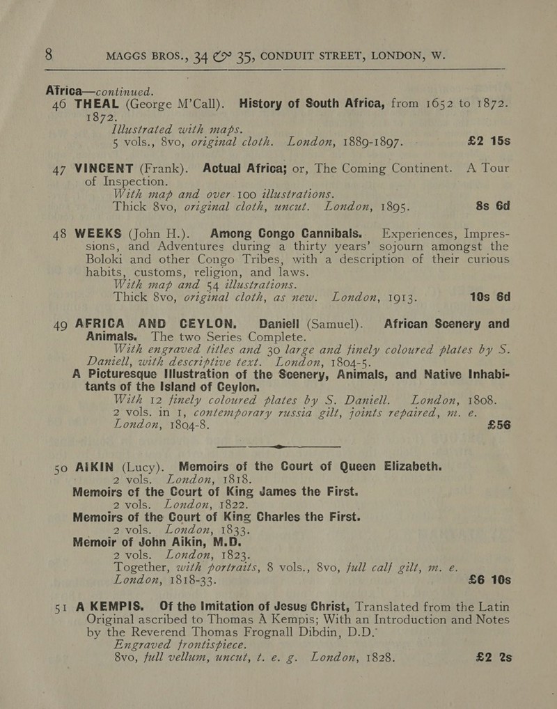 Africa—continued. : 460 THEAL (George M’Call). History of South Africa, from 1052 to 1872. 1872. Illustrated with maps. 5 vols., 8vo, ovzginal cloth. London, 1889-1897. - £2 15s 47 VINCENT (Frank). Actual Africa; or, The Coming Continent. A Tour of Inspection. With map and over.1oo illustrations. Thick 8vo, orzgznal cloth, uncut. London, 1895. 8s 6d 48 WEEKS (John H.). Among Congo Cannibais.. Experiences, Impres- sions, and Adventures during a thirty years’ sojourn amongst the Boloki and other Congo Tribes, with a description of their curious habits, customs, religion, and laws. With map and 54 tllustrations. Thick 8vo, ovzginal cloth, as new. London, 1913. 10s 6d 49 AFRICA AND CEYLON. Daniell (Samuel). African Scenery and Animals. The two Series Complete. With engraved titles and 30 large and finely coloured plates by S. Daniell, with descriptive text. London, 1804-5. A Picturesque Illustration of the Scenery, Animals, and Native Inhabi- tants of the Island of Ceylon. With 12 finely coloured plates by S. Daniell. London, 1808. 2 vols. in I, contemporary russia gilt, joints repaired, m. e. London, 1804-8. £56 50 AIKIN (Lucy). Memoirs of the Court of Queen Elizabeth. ‘ 2 vols. London, 1818. Memoirs of the Court of King James the First. 2 vols. London, 1822. Memoirs of the Court of King Charles the First. Meee Vols. London, leat Memoir of John Aikin, M.D. 2 vols. London, 1823. Together, wzth portraits, 8 vols., 8vo, full calf gilt, m. e. London, 1818-33. £6 10s 51 AKEMPIS. Of the Imitation of Jesus Christ, Translated from the Latin Original ascribed to Thomas A Kempis; With an Introduction and Notes by the Reverend Thomas Frognall Dibdin, D.D.’ Engraved frontispiece. 8vo, full vellum, uncut, t. e. g. London, 1828. £2 %s