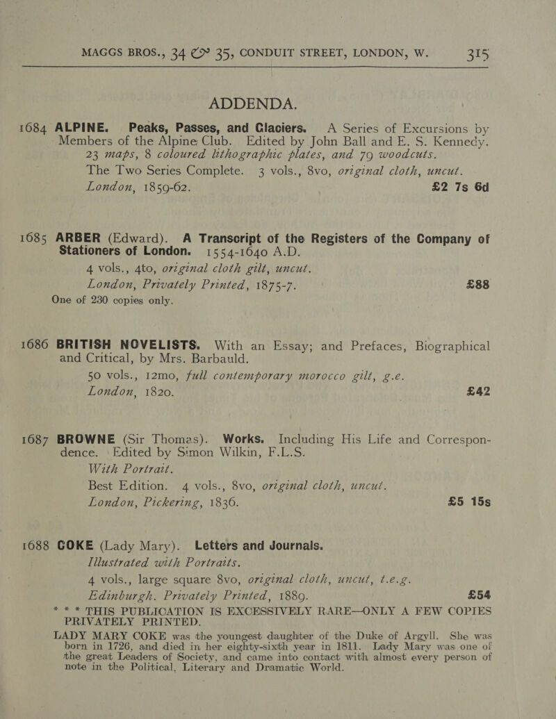 ADDENDA. 1084 ALPINE. Peaks, Passes, and Glaciers. A Series of Excursions by Members of the Alpine Club. Edited by John Ball and E. S. Kennedy. 23 maps, 8 coloured lithographic plates, and 79 woodcuts. The Two Series Complete. 3 vols., 8vo, o7zgznal cloth, uncut. London, 1859-62. £2 7s 6d 1685 ARBER (Edward). A Transcript of the Registers of the Company of Stationers of London. 1554-16040 A.D. 4 vols., 4to, orzginal cloth gilt, uncut. London, Privately Printed, 1875-7. £88 One of 230 copies only. 1686 BRITISH NOVELISTS. With an Essay; and Prefaces, Biographical and Critical, by Mrs. Barbauld. 50 vols., 12mo, full contemporary morocco gilt, g.e. London, 1820. ? £42 1687 BROWNE (Sir Thomas). Works. Including His Life and Correspon- dence. Edited by Simon Wilkin, F.L.S. | With Portrait. Best Edition. 4 vols., 8vo, ovzgznal cloth, uncut. London, Pickering, 1836. £5 15s 1088 COKE (Lady Mary). Letters and Journals. Illustrated with Portraits. 4 vols., large square 8vo, original cloth, uncut, t.e.g. Edinburgh. Privately Printed, 1880. £54 ** * THIS PUBLICATION IS EXCESSIVELY RARE—ONLY A FEW COPIES PRIVATELY PRINTED. LADY MARY COKE was the youngest daughter of the Duke of Argyll. She was born in 1726, and died in her eighty-sixth year in 1811. Lady Mary was one of the great Leaders of Society, and came into contact with almost every person of note in the Political, Literary and Dramatic World.