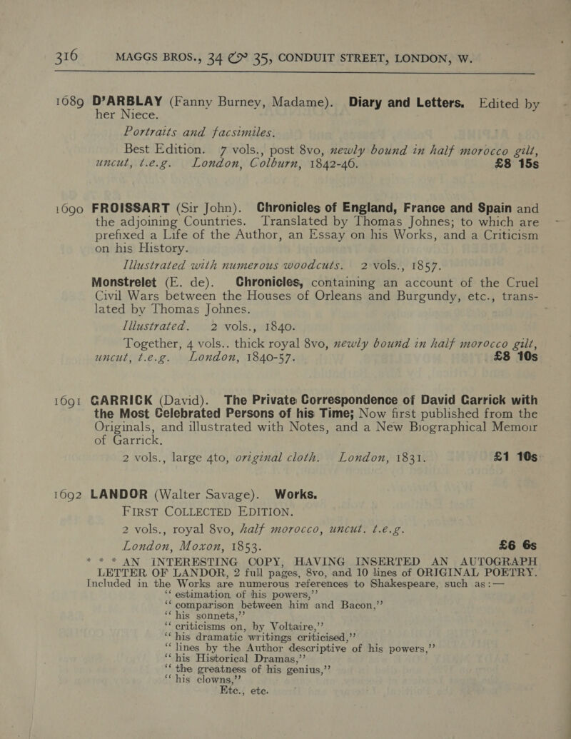  1089 D’ARBLAY (Fanny Burney, Madame). Diary and Letters. Edited by her Niece. Portraits and facsimiles. Best Edition. 7 vols., post 8vo, xewly bound in half morocco gilt, uncut, t.e.g. London, Colburn, 1842-40. £8 15s 1690 FROISSART (Sir John). Chronicles of England, France and Spain and the adjoining Countries. Translated by Thomas Johnes; to which are prefixed a Life of the Author, an Essay on his Works, and a Criticism on his History. Illustrated with numerous woodcuts. 2 vols., 1857. Monstrelet (E. de). Chronicles, containing an account of the Cruel Civil Wars between the Houses of Orleans and Burgundy, etc., trans- lated by Thomas Johnes. Illustrated. 2 vols., 1840. Together, 4 vols.. thick royal 8vo, xewly bound in half morocco gilt, uncut, t.e.g. London, 1840-57. £8 10s 1691 GARRICK (David). The Private Correspondence of David Carrick with the Most Gelebrated Persons of his Time; Now first published from the Originals, and illustrated with Notes, and a New Biographical Memoir of Garrick. 2 vols., large 4to, ovzginal cloth. London, 1831. £1 10s: 1692 LANDOR (Walter Savage). Works. FIRST COLLECTED EDITION. 2 vols., royal 8vo, half morocco, uncut. ¢.é.g. London, Moxon, 1853. £6 Gs * * * AN INTERESTING COPY, HAVING INSERTED AN AUTOGRAPH LETTER OF LANDOR, 2 full pages, 8vo, and 10 lines of ORIGINAL POETRY. Included in the Works are numerous references to Shakespeare, such as :— ‘* estimation. of his powers,’’ ‘comparison between him and Bacon,’’ ‘‘ his sonnets,”’ ‘‘ criticisms on, by Voltaire,’’ ‘his dramatic writings criticised,’’ ‘“‘ lines by the Author descriptive of his powers,” ‘‘ his Historical Dramas,’’ ‘‘ the greatness of his genius,”’ ‘“ his clowns,”’ Kte., ete.