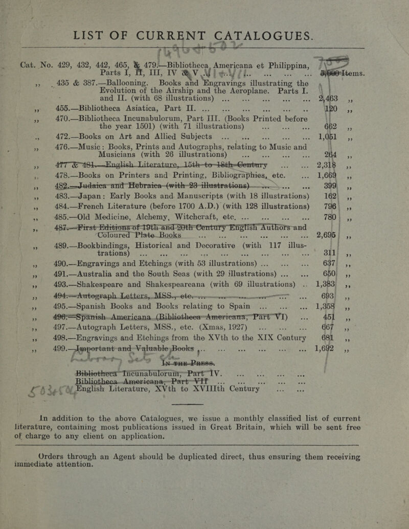  Cat. No. 429, 432, 442, 465, &amp; 479: |_Bibliotheca Americana et Miaee j _ 4385 &amp; 387. Seateonite Books and ee iNustrabing tis . Evolution of the Airship and the rt eas Parts I. and II. (with 68 illustrations) ... aie Oke 455.—Bibliotheca Asiatica, Part II. 470.—Bibliotheca Incunabulorum, Part III. ‘(Backs Panted ‘barons the year 1501) (with | 71 illustrations) : 472.—Books on Art and Allied Subjects 476.—Music: Books, Prints and Autographs, Be to Music and ~ Musicians (with 26 illustrations) om : 264 A 5 47T-EAGh,—~English_Literature, 15th-to-1Sth-Gembury Ri pitas stb yarn! y 478.—Books on Printers and Printing, Bibliographies, etc. area CAs! Sy: Wiboa » 482,—JSudaica-andHebraica—(with-23-iHustrations)— >... 399, ,, 483.—Japan: Early Books and. Manuscripts (with 18 Siquiruioney 162; ,, 484.—French Literature (before 1700 A.D.) (with 128 illustrations) 798% ,, . 485.—Old Medicine, Alchemy, Witchcraft, ete, ... 780, _—<First- ditions of 19th and 20t eit Be gl acai Coloured Plate Books if ey. TaW-xuthors and 2,695 | ,, 3 489.—Bookbindings, Historical and Dosey with 7 alike: | trations) f SFL 3, ‘ 490.—Engravings and Etchings Grith 53 aera ames 637) ,, es 491.—Australia and the South Seas (with 29 Hinktrabions) Gee 650, ,, “i 493.—Shakespeare and Shakespeareana (with 69 Sineteatidnns i OBOE 5, » 494--4utograph.Letters,.MSS..-eb@rwr rem morn se. ODSF 4, My 495.—Spanish Books and Books relating to See aa ier ee is. poate » 496=Spanish..Americana.(Bibliotheea= ~Ameriena-PSTE-V1) eee 1) SA! ,, 497.—Autograph Letters, MSS., etc. (Xmas, 1927) ... .. G6r= ; ap 498.—Engravings and Etchings Hin the XVth to the XIX Genera Ga. pe © 490. cdi Nai and ey ogy SRS TOR MDA We stots Le Ne Bx at! 7 Sen PPE DS Bibliethecn” Tema baloran- ‘Part Iv. _ BibliothecaAmericana-~ ‘Part VIE LAs fe YM Enelish Literature, XVth to XVIUth Century In addition to the above Catalogues, we issue a monthly classified list of current literature, containing most publications issued in Great Britain, which will be sent free of charge to any client on application. _ Orders through an Agent should be duplicated direct, thus ensuring them receiving immediate attention.