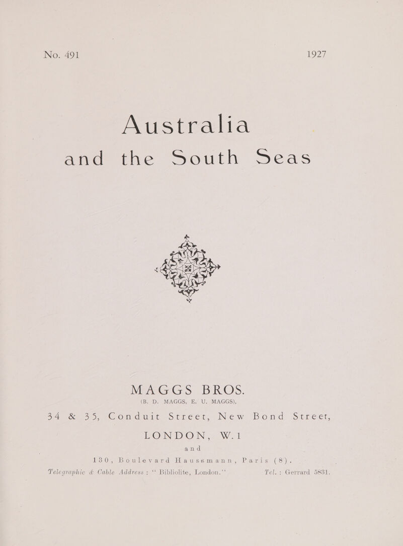 Australia and the South Seas  MeaterGs BROS. (B. “‘D. MAGGS, Ey U. MAGGS), ie oe eOmmawit Street: New Bond Street, PON DON 2 Wood and 13 0¥, Bovuice, sate ds Hi atuiscim.avon,. Pandas C8). Telegraphic &amp; Cable Address : ‘' Bibliolite, London.’’ Tel. : Gerrard 5881.