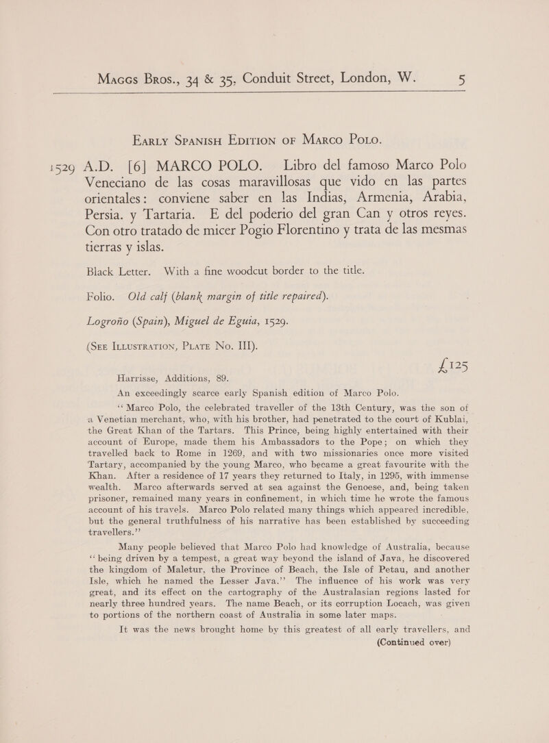  Earty SpaNisH Epition oF Marco Po to. Veneciano de las cosas maravillosas que vido en las partes orientales: conviene saber en las Indias, Armenia, Arabia, Persia. y Tartaria. E del poderio del gran Can y otros reyes. Con otro tratado de micer Pogio Florentino y trata de las mesmas tierras y islas. Black Letter. With a fine woodcut border to the title. Folio. Old calf (blank margin of ttle repaired). Logrontio (Spain), Miguel de Egutia, 1529. (See Intustration, PLatEe No. III). £125 Harrisse, Additions, 89. An exceedingly scarce early Spanish edition of Marco Polo. ‘Marco Polo, the celebrated traveller of the 13th Century, was the son of a Venetian merchant, who, with his brother, had penetrated to the court of Kublai, the Great Khan of the Tartars. This Prince, being highly entertained with their account of Europe, made them his Ambassadors to the Pope; on which they travelled back to Rome in 1269, and with two missionaries once more visited Tartary, accompanied by the young Marco, who became a great favourite with the Khan. After a residence of 17 years they returned to Italy, in 1295, with immense wealth. Marco afterwards served at sea against the Genoese, and, being taken prisoner, remained many years in confinement, in which time he wrote the famous account of his travels. Marco Polo related many things which appeared incredible, but the general truthfulness of his narrative has been established by succeeding travellers.” Many people believed that Marco Polo had knowledge of Australia, because ‘‘being driven by a tempest, a great way beyond the island of Java, he discovered the kingdom of Maletur, the Province of Beach, the Isle of Petau, and another Isle, which he named the Lesser Java.’’ The influence of his work was very great, and its effect on the cartography of the Australasian regions lasted for nearly three hundred years. The name Beach, or its corruption Locach, was given to portions of the northern coast of Australia in some later maps. It was the news brought home by this greatest of all early travellers, and