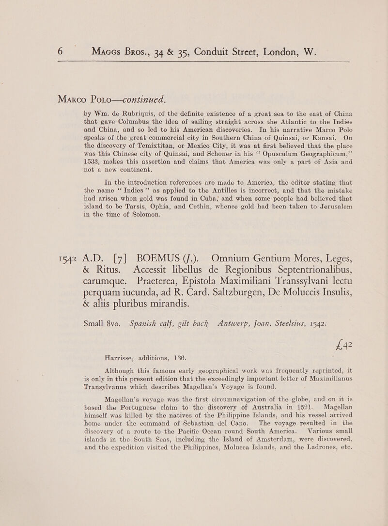 Marco Poto—continued. by Wm. de Rubriquis, of the definite existence of a great sea to the east of China that gave Columbus the idea of sailing straight across the Atlantic to the Indies and China, and so led to his American discoveries. In his narrative Marco Polo speaks of the great commercial city in Southern China of Quinsai, or Kansai. On the discovery of Temixtitan, or Mexico City, it was at first believed that the place was this Chinese city of Quinsai, and Schoner in his ‘‘ Opusculum Geographicum,’’ 1533, makes this assertion and claims that America was only a part of Asia and not a new continent. In the introduction references are made to America, the editor stating that the name ‘‘ Indies’ as applied to the Antilles is incorrect, and that the mistake had arisen when gold was found in Cuba; and when some people had believed that island to be Tarsis, Ophia, and Cethin, whence gold had been taken to Jerusalem in the time of Solomon. 1542 A.D. [7] BOEMUS (/.). Omnium Gentium Mores, Leges, &amp; Ritus. &lt;Accessit libellus de Regionibus Septentrionalibus, carumque. Praeterea, Epistola Maximiliani Transsylvani lectu perquam iucunda, ad R. Card. Saltzburgen, De Moluccis Insulis, &amp; aliis pluribus mirandis. Small 8vo. Spanish calf, gilt back Antwerp, Joan. Steelsius, 1542. £42 Harrisse, additions, 136. Although this famous early geographical work was frequently reprinted, it is only in this present edition that the exceedingly important letter of Maximilianus Transylvanus which describes Magellan’s Voyage is found. Magellan’s voyage was the first circumnavigation of the globe, and on it is based the Portuguese claim to the discovery of Australia in 1521. Magellan himself was killed by the natives of the Philippine Islands, and his vessel arrived home under the command of Sebastian del Cano. The voyage resulted in the discovery of a route to the Pacific Ocean round South America. Various small islands in the South Seas, including the Island of Amsterdam, were discovered, and the expedition visited the Philippines, Molucca Islands, and the Ladrones, ete.