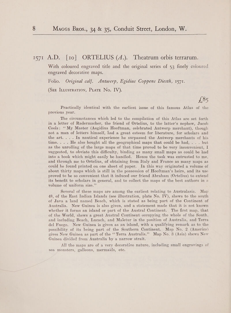 With coloured engraved title and the original series of 53 finely coloured engraved decorative maps. Folio. Original calf. Antwerp, Egidius Coppens Diesth, 1571. (See ILLusrraTion, Pratt No. IV). £85 Practically identical with the earliest issue of this famous Atlas of the previous year. The circumstances which led to the compilation of this Atlas are set forth in a letter of Radermacher, the friend of Ortelius, to the latter’s nephew, Jacob Cools: ‘‘ My Master (Aegidius Hooftman, celebrated Antwerp merchant), though not a man of letters himself, had a great esteem for literature, for scholars and the art. . . . In nautical experience he surpassed the Antwerp merchants of his time. . . . He also bought all the geographical maps that could be had, . . . but as the unrolling of the large maps of that time proved to be very inconvenient, I suggested, to obviate this difficulty, binding as many small maps as could be had into a book which might easily be handled. Hence the task was entrusted to me, and through me to Ortelius, of obtaining from Italy and France as many maps as could be found printed on one sheet of paper. In this way originated a volume of about thirty maps which is still in the possession of Hooftman’s heirs, and its use proved to be so convenient that it induced our friend Abraham (Ortelius) to extend its benefit to scholars in general, and to collect the maps of the best authors in a volume of uniform size.”’ Several of these maps are among, the earliest relating to Australasia. Map 48, of the East Indian Islands (see illustration, plate No. IV), shews to the south of Java a land named Beach, which is stated as being part of the Continent of Australia. New Guinea is also given, and a statement made that it is not known whether it forms an island or part of the Austral Continent. The first map, that of the World, shews a great Austral Continent occupying the whole of the South, and including Beach, Lucach, and Maletur in the position of Austraha, and Terra del Fuego. New Guinea is given as an island, with a qualifying remark as to the possibility of its being part of the Southern Continent. Map No. 2 (America) gives New Guinea as part of the ‘‘ Terra Australis.’? Map No. 3 (Asia) shews New Guinea divided from Australia by a narrow strait. All the maps are of a very decorative nature, including small engravings of sea monsters, galleons, mermaids, etc.