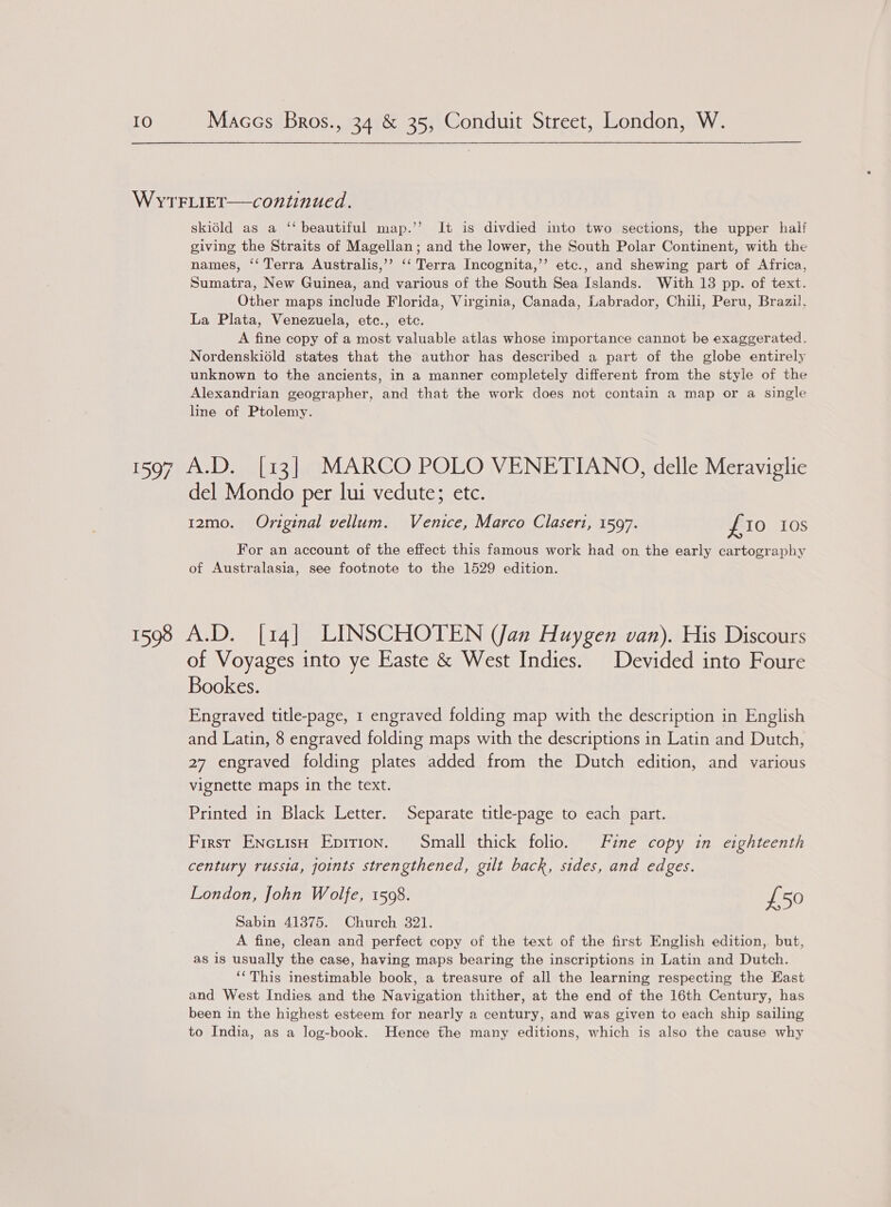 WYTFLIET—continued. skiéld as a ‘‘ beautiful map.’’ It is divdied into two sections, the upper half giving the Straits of Magellan; and the lower, the South Polar Continent, with the names, ‘‘ Terra Australis,’’? ‘‘ Terra Incognita,’’ etc., and shewing part of Africa, Sumatra, New Guinea, and various of the South Sea Islands. With 13 pp. of text. Other maps include Florida, Virginia, Canada, Labrador, Chili, Peru, Brazil, La Plata, Venezuela, etc., etc. A fine copy of a most valuable atlas whose importance cannot be exaggerated. Nordenskiold states that the author has described a part of the globe entirely unknown to the ancients, in a manner completely different from the style of the Alexandrian geographer, and that the work does not contain a map or a single line of Ptolemy. 1597 A.D. [13] MARCO POLO VENETIANO, delle Meraviglie del Mondo per lui vedute; etc. 12mo. Original vellum. Venice, Marco Claseri, 1597. £ IO 10S For an account of the effect this famous work had on the early cartography of Australasia, see footnote to the 1529 edition. 1598 A.D. [14] LINSCHOTEN (Jan Huygen van). His Discours of Voyages into ye Easte &amp; West Indies. Devided into Foure Bookes. Engraved title-page, 1 engraved folding map with the description in English and Latin, 8 engraved folding maps with the descriptions in Latin and Dutch, 27 engraved folding plates added from the Dutch edition, and various vignette maps in the text. Printed in Black Letter. Separate title-page to each part. First EncuisH Epirion. Small thick folio. Fine copy in eighteenth century russia, joints strengthened, gilt back, sides, and edges. London, John Wolfe, 1508. £50 Sabin 413875. Church 321. A fine, clean and perfect copy of the text of the first English edition,. but, as is usually the case, having maps bearing the inscriptions in Latin and Dutch. ‘‘This inestimable book, a treasure of all the learning respecting the East and West Indies, and the Navigation thither, at the end of the 16th Century, has been in the highest esteem for nearly a century, and was given to each ship sailing to India, as a log-book. Hence the many editions, which is also the cause why