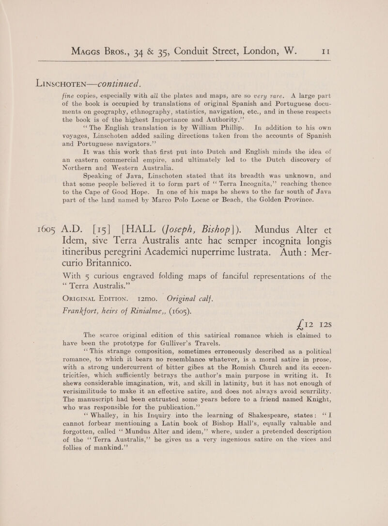 LinscHOTEN—continued. fine copies, especially with all the plates and maps, are so very rare. A large part of the book is occupied by translations of original Spanish and Portuguese docu- ments on geography, ethnography, statistics, navigation, etc., and in these respects the book is of the highest Importance and Authority.”’ ‘¢The English translation is by Wiliam Phillip. In addition to his own voyages, Linschoten added sailing directions taken from the accounts of Spanish and Portuguese navigators.”’ It was this work that first put into Dutch and English minds the idea of an eastern commercial empire, and ultimately led to the Dutch discovery of Northern and Western Australia. Speaking of Java, Linschoten stated that its breadth was unknown, and that some people believed it to form part of ‘‘ Terra Incognita,’’ reaching thence to the Cape of Good Hope. In one of his maps he shews to the far south of Java part of the land named by Marco Polo Locac or Beach, the Golden Province. 1605 A.D. [15] [HALL (Joseph, Bishop|). Mundus Alter et Idem, sive Terra Australis ante hac semper incognita longis itineribus peregrini Academici nuperrime lustrata. Auth: Mer- curio Britannico. With 5 curious engraved folding maps of fanciful representations of the “Terra Australis.” OrIcINAL Epirion. 12mo. Original calf. Frankfort, heirs of Rinialme,, (1605). J 12-128 The scarce original edition of this satirical romance which is claimed to have been the prototype for Gulliver’s Travels. — ‘‘This strange composition, sometimes erroneously described as a political romance, to which it bears no resemblance whatever, is a moral satire in prose, with a strong undercurrent of bitter gibes at the Romish Church and its eccen- tricities, which sufficiently betrays the author’s main purpose in writing it. It shews considerable imagination, wit, and skill in latinity, but it has not enough of verisimilitude to make it an effective satire, and does not always avoid scurrility. The manuscript had been entrusted some years before to a friend named Knight, who was responsible for the publication.’’ ‘Whalley, in his Inquiry into the learning of Shakespeare, states: ‘I cannot forbear mentioning a Latin book of Bishop Hall’s, equally valuable and forgotten, called ‘‘ Mundus Alter and idem,’’ where, under a pretended description of the ‘‘ Terra Australis,’’ he gives us a very ingenious satire on the vices and follies of mankind.”’