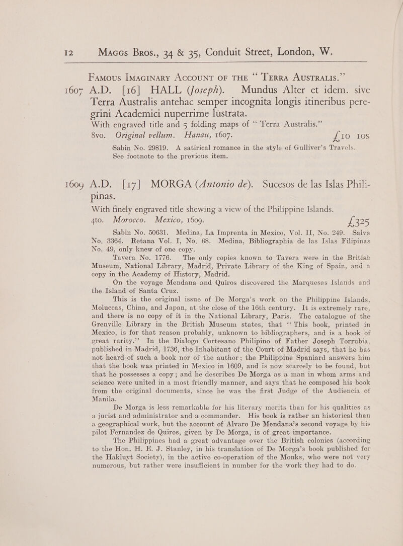  Famous IMAGINARY ACCOUNT OF THE ©“ TERRA AUSTRALIS.’ 1607 A.D. [16] HALL (Joseph). Mundus Alter et idem. sive Terra Australis antehac semper incognita longis itineribus pere- grini Academici nuperrime lustrata. With engraved title and 5 folding maps of “ Terra Australis.” 8vo. Original vellum. Hanau, 1607. £10 10S Sabin No. 29819. &lt;A satirical romance in the style of Gulliver’s Travels. See footnote to the previous item. 1609 A.D. [17] MORGA (Antonio de). Sucesos de las Islas Phili- pinas. With finely engraved title shewing a view of the Philippine Islands. 4to. Morocco. Mexico, 16009. oe 325 Sabin No. 50631. Medina, La Imprenta in Mexico, Vol. II, No. 249. Salva No. 33864. Retana Vol. I, No. 68. Medina, Bibliographia de las Islas Filipinas No. 49, only knew of one copy. Tavera No. 1776. The only copies known to Tavera were in the British Museum, National Library, Madrid, Private Library of the King of Spain, and a copy in the Academy of History, Madrid. On the voyage Mendana and Quiros discovered the Marquesas Islands and the Island of Santa Cruz. This is the original issue of De Morga’s work on the Philippine Islands, Moluccas, China, and Japan, at the close of the 16th century. It is extremely rare, and there is no copy of it in the National Library, Paris. The catalogue of the Grenville Library in the British Museum states, that ‘‘ This book, printed in Mexico, is for that reason probably, unknown to bibliographers, and is a book of great rarity.’”’ In the Dialogo Cortesano Philipino of Father Joseph Torrubia, published in Madrid, 1736, the Inhabitant of the Court of Madrid says, that he has not heard of such a book nor of the author; the Philippine Spaniard answers him that the book was printed in Mexico in 1609, and is now scarcely to be found, but that he possesses a copy; and he describes De Morga as a man in whom arms and science were united in a most friendly manner, and says that he composed his book from the original documents, since he was the first Judge of the Audiencia of Manila. De Morga is less remarkable for his literary merits than for his qualities as a jurist and administrator and a commander. His book is rather an historical than a geographical work, but the account of Alvaro De Mendana’s second voyage. by his pilot Fernandez de Quiros, given by De Morga, is of great importance. The Philippines had a great advantage over the British colonies (according to the Hon. H. E. J. Stanley, in his translation of De Morga’s book published for the Hakluyt Society), in the active co-operation of the Monks, who were not very numerous, but rather were insufficient in number for the work they had to do.