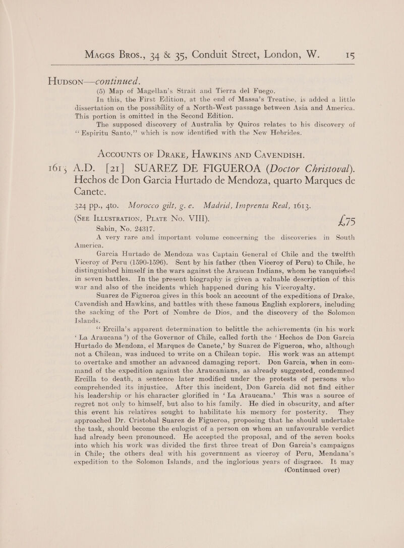 Hupson—continued. (5) Map of Magellan’s Strait and Tierra del Fuego. In this, the First Edition, at the end of Massa’s Treatise, is added a little dissertation on the possibility of a North-West passage between Asia and America. This portion is omitted in the Second Edition. The supposed discovery of Australia by Quiros relates to his discovery of ‘“Espiritu Santo,’’? which is now identified with the New Hebrides. Accounts or Drake, Hawkins AND CAVENDISH. 1613 A.D. [21] SUAREZ DE FIGUEROA (Doctor Christoval). Hechos de Don Garcia Hurtado de Mendoza, quarto Marques de Wanete. 324 pp., 4to. Morocco gilt, g.e. Madrid, Imprenta Real, 1613. (Sze IntusrratTion, Prare No. VIII). L75 Sabin, No. 24317. A very rare and important volume concerning the discoveries in South America. Garcia Hurtado de Mendoza was Captain General of Chile and the twelfth Viceroy of Peru (1590-1596). Sent by his father (then Viceroy of Peru) to Chile, he distinguished himself in the wars against the Araucan Indians, whom he vanquished in seven battles. In the present biography is given a valuable description of this war and also of the incidents which happened during his Viceroyalty. Suarez de Figueroa gives in this book an account of the expeditions of Drake, Cavendish and Hawkins, and battles with these famous English explorers, including the sacking of the Port of Nombre de Dios, and the discovery of the Solomon Islands. ‘¢ Ercilla’s apparent determination to belittle the achievements (in his work ‘La Araucana’) of the Governor of Chile, called forth the ‘ Hechos de Don Garcia Hurtado de Mendoza, el Marques de Canete,’ by Suarez de Figueroa, who, although not a Chilean, was induced to write on a Chilean topic. His work was an attempt to overtake and smother an advanced damaging report. Don Garcia, when in com- mand. of the expedition against the Araucanians, as already suggested, condemned Ercilla to death, a sentence later modified under the protests of persons who comprehended its injustice. After this incident, Don Garcia did not find either his leadership or his character glorified in ‘La Araucana.’ This was a source of regret not only to himself, but also to his family. He died in obscurity, and after this event his relatives sought to habilitate his memory for posterity. They approached Dr. Cristobal Suarez de Figueroa, proposing that he should undertake the task, should become the eulogist of a person on whom an unfavourable verdict had already been pronounced. He accepted the proposal, and of the seven books into which his work was divided the first three treat of Don Garcia’s campaigns in Chile; the others deal with his government as viceroy of Peru, Mendana’s expedition to the Solomon Islands, and the inglorious years of disgrace. It may