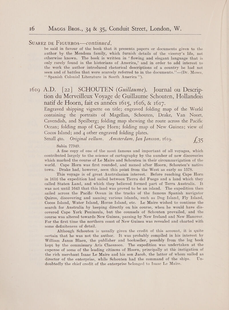  SUAREZ DE FIGUEROA—continued. be said in favour of the book that it presents papers or documents given to the author by the Mendoza family, which furnish details of the viceroy’s life, not otherwise known. The book is written in ‘ flowing and elegant language that is only rarely found in the historians of America,’ and in order to add interest to the work the author introduced rhetorical descriptions of a country he had not seen and of battles that were scarcely referred to in the documents.’’—(Dr. Moses, ‘Spanish Colonial Literature in South America’’). 1619 A.D. [22] SCHOUTEN (Guillaume). Journal ou Descrip- tion du Merveilleux Voyage de Guillaume Schouten, Hollandois natif de Hoorn, fait es années 1615, 1616, &amp; 1617. Engraved ‘shipping vignette on title; engraved folding map of the World containing the portraits of Magellan, Schouten, Drake, Van Noort, Cavendish, and Speilberg; folding map shewing the route across the Pacific Ocean; folding map of Cape Horn; folding map of New Guinea; view of Cocos Island; and 4 other engraved folding plates. Small 4to. Original vellum. Amsterdam, Jan Jansson, 1619. £35 Sabin 77949. A fine copy of one of the most famous and important of all voyages, which contributed largely to the science of cartography by the number of new discoveries which marked the course of Le Maire and Schouten in their circumnavigation of the world. Cape Horn was first rounded, and named after Hoorn, Schouten’s native town. Drake had, however, seen this point from the West as early as 1578. This voyage is of great Australasian interest. Before reaching Cape Horn in 1616 the expedition had sailed between Tierra del Fuego and a land which they called Staten Land, and which they believed formed part of Terra Australis. It was not until 1643 that this land was proved to be an island. The expedition then sailed across the Pacific Ocean in the tracks of the famous Spanish navigator Quiros, discovering and naming various islands, such as Dog Island, Fly Island, Cocos Island, Water Island, Horne Island, etc. Le Maire wished to continue the search for Australia by keeping directly on his course, when he would have dis- covered Cape York Peninsula, but the counsels of Schouten prevailed, and the course was altered towards New Guinea, passing by New Ireland and New Hanover. For the first time the northern coast of New Guinea was revealed and charted with some definiteness of detail. Although Schouten is usually given the credit of this account, it is quite certain that he was not the author. It was probably compiled in his interest by William Jansz Blaeu, the publisher and bookseller, possibly from the log book kept by the commissary Aris Claeszoon. The expedition was undertaken at the expense of some of the leading citizens of Hoorn, principally at the instigation of the rich merchant Isaac Le Maire and his son Jacob, the latter of whom sailed as director of the enterprise, while Schouten had the command of the ships. Un- doubtedly the chief credit of the enterprise belonged to Isaac Le Maire.