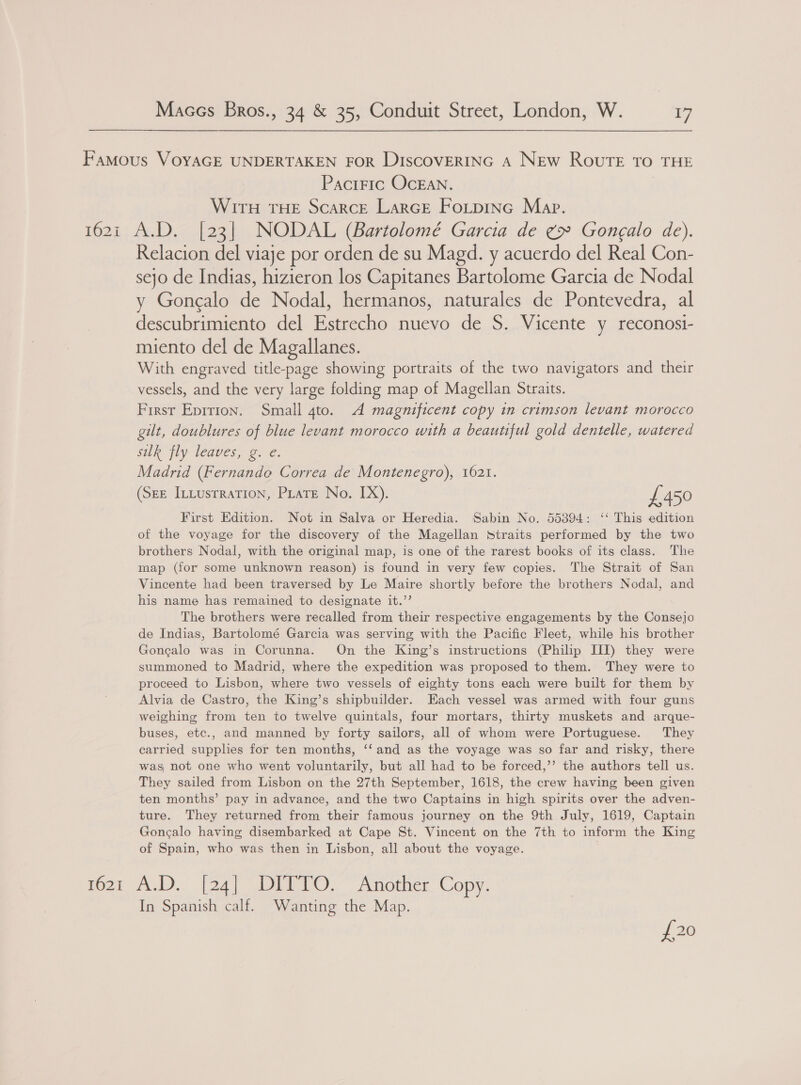 Famous VOYAGE UNDERTAKEN FOR DiscovERING A New RouTE To THE Paciric OcEAN. WITH THE Scarce LarcGE FoLpine Map. 162i A.D. [23] NODAL (Bartolomé Garcia de ¢» Gongalo de). Relacion del viaje por orden de su Magd. y acuerdo del Real Con- sejo de Indias, hizieron los Capitanes Bartolome Garcia de Nodal y Goncalo de Nodal, hermanos, naturales de Pontevedra, al descubrimiento del Estrecho nuevo de S. Vicente y reconosi- miento del de Magallanes. With engraved title-page showing portraits of the two navigators and their vessels, and the very large folding map of Magellan Straits. First Eprrion. Small 4to. A magnificent copy in crimson levant morocco gilt, doublures of blue levant morocco with a beautiful gold dentelle, watered suk fly leaves, g. e. Madrid (Fernando Correa de Montenegro), 1621. (See Intustrration, Pirate No. IX). £450 First Edition. Not in Salva or Heredia. Sabin No. 55394: ‘‘ This edition of the voyage for the discovery of the Magellan Straits performed by the two brothers Nodal, with the original map, is one of the rarest books of its class. The map (for some unknown reason) is found in very few copies. The Strait of San Vincente had been traversed by Le Maire shortly before the brothers Nodal, and his name has remained to designate it.’’ | The brothers were recalled from their respective engagements by the Consejo de Indias, Bartolomé Garcia was serving with the Pacific Fleet, while his brother Gongalo was in Corunna. On the King’s instructions (Philip III) they were summoned to Madrid, where the expedition was proposed to them. They were to proceed to Lisbon, where two vessels of eighty tons each were built for them by Alvia de Castro, the King’s shipbuilder. Each vessel was armed with four guns weighing from ten to twelve quintals, four mortars, thirty muskets and arque- buses, etc., and manned by forty sailors, all of whom were Portuguese. They carried supplies for ten months, ‘‘and as the voyage was so far and risky, there wag not one who went voluntarily, but all had to be forced,’’ the authors tell us. They sailed from Lisbon on the 27th September, 1618, the crew having been given ten months’ pay in advance, and the two Captains in high spirits over the adven- ture. They returned from their famous journey on the 9th July, 1619, Captain Goncalo having disembarked at Cape St. Vincent on the 7th to inform the King of Spain, who was then in Lisbon, all about the voyage. | 1621 A.D. [24] DITTO. Another: Copy. In Spanish calf. Wanting the Map. {20