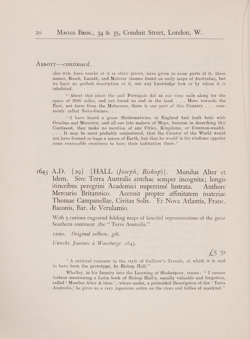 also wch. have toucht at it in other places, have given to some parts of it, these names, Beach, Lucath, and Maletur (names found on early maps of Australia), but we have no perfect description of it, nor any knowledge how or by whom it is inhabited. ‘‘ About this place the said Portugals did at one time saile along for the space of 2000 miles, and yet found no end in the land. . . . More towards the East, not farre from the Moluccoes, there is one part of this Country . . . com- monly called Nova-Guinea. ... ‘‘T have heard a great Mathematician in England find fault both with Ortelius and Mercator, and all our late makers of Maps, because in describing this Continent, they make no mention of any Cities, Kingdoms, or Common-wealth. . . . It may be most probably conjectured, that the Creator of the World would not have framed so huge a masse of Earth, but that he would in his wisdome appoint some reasonable creatures to have their habitation there.’’ Idem. Sive Terra Australis antehac semper incognita; longis itineribus peregrini Academici nuperrimé lustrata. | Authore Mercurio Britannico. Accessit propter affinitatem materiae Thomae Campanellae, Civitas Solis. Et Nova Atlantis, Franc. Baconis, Bar. de Verulamio. ) With 5 curious engraved folding maps of fanciful representations of the great Southern continent ,the ‘“‘ Terra Australis.”’ 12mo. Original vellum, gilt. Utrecht, Joannes a Waesberge ,1643. £5 58 ‘‘A satirical romance in the style of Gulliver’s Travels, of which it is said to have been the prototype, by Bishop Hall.”’ | Whalley, in his Inquiry into the Learning of Shakespear, states: ‘‘ I cannot forbear mentioning a Latin book of Bishop Hall’s, equally valuable and forgotten, called ‘Mundus Alter &amp; idem’; where under, a pretended Description of the ‘ Terra Australis,’ he gives us a very ingenious satire on the vices and follies of mankind.”’