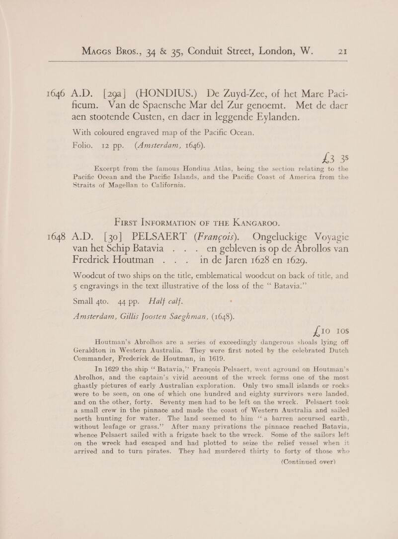   1646 A.D. [29a] (HONDIUS.) De Zuyd-Zee, of het Mare Paci- ficum. Van de Spaensche Mar del Zur genoemt. Met de daer aen stootende Custen, en daer in leggende Eylanden. With coloured engraved map of the Pacific Ocean. Folio. 12 pp. (Amsterdam, 1646). £3 38 Excerpt from the famous Hondius Atlas, being the section relating to the Pacific Ocean and the Pacific Islands, and the Pacific Coast of America from the Straits of Magellan to California. First INFORMATION OF THE KANGAROO. 1648 A.D. [30] PELSAERT (Frangois). Ongeluckige Voyagie van het Schip Batavia . . . en gebleven is op de Abrollos van Fredrick Houtman . . . inde Jaren 1628 en 1629. Woodcut of two ships on the ttle, emblematical woodcut on back of title, and 5 engravings in the text illustrative of the loss of the “ Batavia.” Small 4to. 44 pp. Half calf. : Amsterdam, Gillis Joosten Saeghman, (1648). £10 10s Houtman’s Abrolhos are a series of exceedingly dangerous shoals lying off Geraldton in Western Australia. They were first noted by the celebrated Dutch Commander, Frederick de Houtman, in 1619. In 1629 the ship ‘‘ Batavia,’’ Francois Pelsaert, went aground on Houtman’s Abrolhos, and the captain’s vivid account of the wreck forms one of the most ghastly pictures of early Australian exploration. Only two small islands or rocks were to be seen, on one of which one hundred and eighty survivors were landed, and on the other, forty. Seventy men had to be left on the wreck. Pelsaert took a small crew in the pinnace and made the coast of Western Australia and sailed north hunting for water. The land seemed to him ‘‘a barren accursed earth, without leafage or grass.’’ After many privations the pinnace reached Batavia, whence Pelsaert sailed with a frigate back to the wreck. Some of the sailors left on the wreck had escaped and had plotted to seize the relief vessel when it arrived and to turn pirates. They had murdered thirty to forty of those who