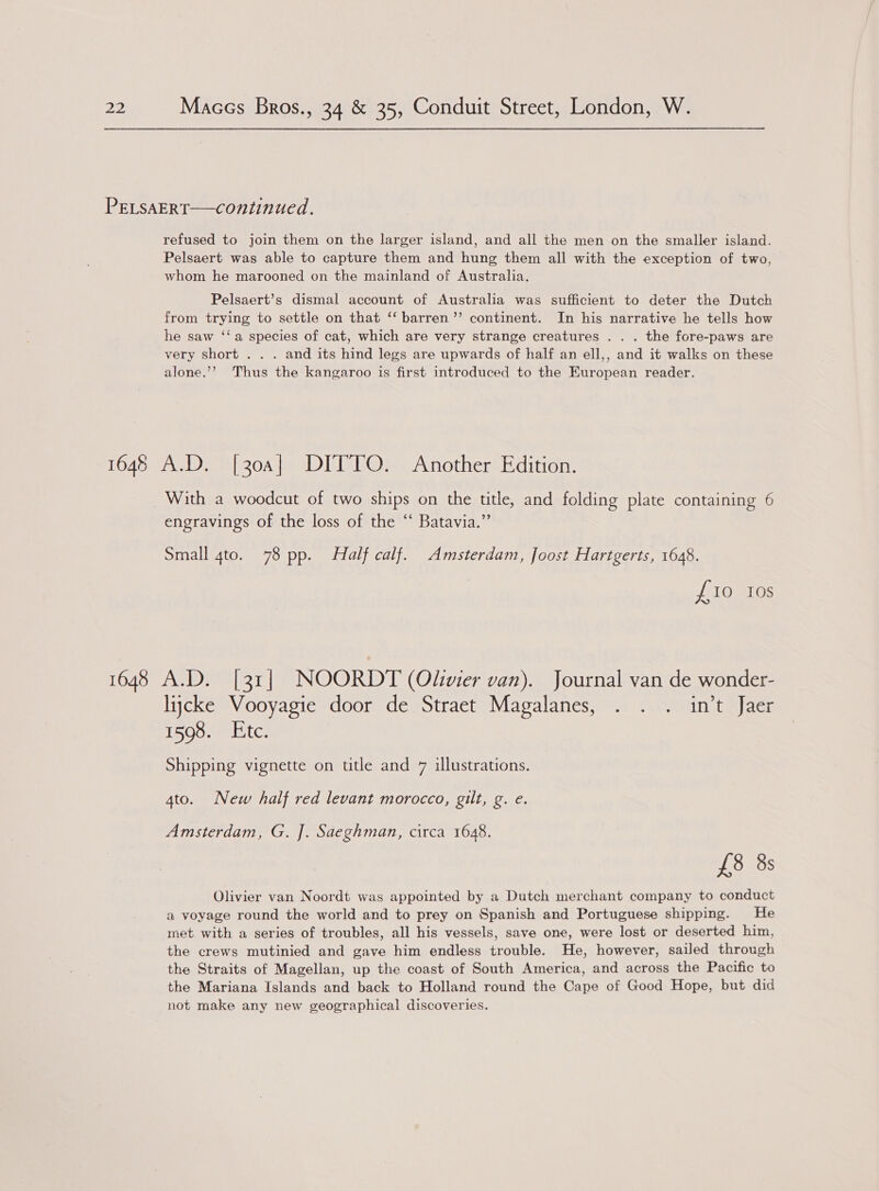 PELSAERT——continued. refused to join them on the larger island, and all the men on the smaller island. Pelsaert was able to capture them and hung them all with the exception of two, whom he marooned on the mainland of Australia, Pelsaert’s dismal account of Australia was sufficient to deter the Dutch from trying to settle on that ‘‘ barren’’ continent. In his narrative he tells how he saw ‘‘a species of cat, which are very strange creatures . . . the fore-paws are very short . . . and its hind legs are upwards of half an ell,, and it walks on these alone.’’ Thus the kangaroo is first introduced to the European reader. 1648 A.D. [30a] DITTO. Another Edition. With a woodcut of two ships on the title, and folding plate containing 6 engravings of the loss of the ‘“ Batavia.” Small 4to. 78 pp. Half calf. Amsterdam, Joost Hartgerts, 1648. £10 10s 1648 A.D. [31] NOORDT (Oliwier van). Journal van de wonder- lijcke Vooyagie door de Straet Magalanes, . . . in’t Jaer 1598. Etc. Shipping vignette on title and 7 illustrations. 4to. New half red levant morocco, gilt, g. e. Amsterdam, G. J]. Saeghman, circa 1648. £38 8s Olivier van Noordt was appointed by a Dutch merchant company to conduct a voyage round the world and to prey on Spanish and Portuguese shipping. He met with a series of troubles, all his vessels, save one, were lost or deserted him, the crews mutinied and gave him endless trouble. He, however, sailed through the Straits of Magellan, up the coast of South America, and across the Pacific to the Mariana Islands and back to Holland round the Cape of Good Hope, but did not make any new geographical discoveries.