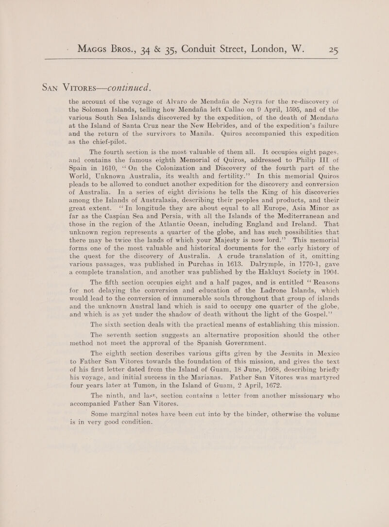 SAN VITORES—continued. the account of the voyage of Alvaro de Mendana de Neyra for the re-discovery of the Solomon Islands, telling how Mendafa left Callao on 9 April, 1595, and of the various South Sea Islands discovered by the expedition, of the death of Mendana at the Island of Santa Cruz near the New Hebrides, and of the expedition’s failure and the return of the survivors to Manila. Quiros accompanied this expedition as the chief-pilot. The fourth section is the most valuable of them all. It occupies eight pages. and contains the famous eighth Memorial of Quiros, addressed to Philip III of Spain in 1610, ‘‘On the Colonization and Discovery of the fourth part of the World, Unknown Australia, its wealth and fertility.’ In this memorial Quiros pleads to be allowed to conduct another expedition for the discovery and conversion of Australia. In a series of eight divisions he tells the King of his discoveries among the Islands of Australasia, describing their peoples and products, and their great extent. ‘‘In longitude they are about equal to all Europe, Asia Minor as far as the Caspian Sea and Persia, with all the Islands of the Mediterranean and those in the region of the Atlantic Ocean, including England and Ireland. That unknown region represents a quarter of the globe, and has such possibilities that there may be twice the lands of which your Majesty is now lord.’’ This memorial forms one of the most valuable and historical documents for the early history of the quest for the discovery of Australia. A crude translation of it, omitting various passages, was published in Purchas in 1613. Dalrymple, in 1770-1, gave a complete translation, and another was published by the Hakluyt Society in 1904. The fifth section occupies eight and a half pages, and is entitled ‘‘ Reasons for not delaying the conversion and education of the Ladrone Islands, which would lead to the conversion of innumerable souls throughout that group of islands and the unknown Austral land which is said to occupy one quarter of the globe, and which is as yet under the shadow of death without the light of the Gospel.’’ The sixth section deals with the practical means of establishing this mission. The seventh section suggests an alternative proposition should the other method not meet the approval of the Spanish Government. The eighth section describes various gifts given by the Jesuits in. Mexico to Father San Vitores towards the foundation of this mission, and gives the text of his first letter dated from the Island of Guam, 18 June, 1668, describing briefly his voyage, and initial success in the Marianas. Father San Vitores was martyred four years later at Tumon, in the Island of Guam, 2 April, 1672. The ninth, and last, section contains a letter from another missionary who accompanied Father San Vitores. Some marginal notes have been cut into by the binder, otherwise the volume is in very good condition.