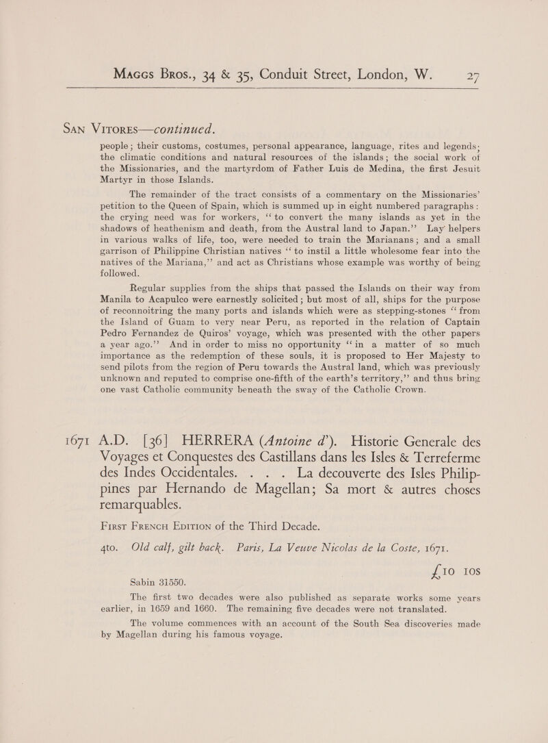 San VitrorES—continued. people ; their customs, costumes, personal appearance, language, rites and legends; the climatic conditions and natural resources of the islands; the social work of the Missionaries, and the martyrdom of Father Luis de Medina, the first Jesuit Martyr in those Islands. The remainder of the tract consists of a commentary on the Missionaries’ petition to the Queen of Spain, which is summed up in eight numbered paragraphs : the crying need was for workers, ‘‘ to convert the many islands as yet in the shadows of heathenism and death, from the Austral land to Japan.’’ Lay helpers in various walks of life, too, were needed to train the Marianans; and a small garrison of Philippine Christian natives ‘‘ to instil a little wholesome fear into the natives of the Mariana,’’ and act as Christians whose example was worthy of being followed. Regular supplies from the ships that passed the Islands on their way from Manila to Acapulco were earnestly solicited ; but most of all, ships for the purpose of reconnoitring the many ports and islands which were as stepping-stones ‘‘ from the Island of Guam to very near Peru, as reported in the relation of Captain Pedro Fernandez de Quiros’ voyage, which was presented with the other papers a year ago.’’ And in order to miss no opportunity ‘‘in a matter of so much importance as the redemption of these souls, it is proposed to Her Majesty to send pilots from the region of Peru towards the Austral land, which was previously unknown and reputed to comprise one-fifth of the earth’s territory,’’ and thus bring one vast Catholic community beneath the sway of the Catholic Crown. 1671 A.D. [36] HERRERA (Antoine d’). Historie Generale des Voyages et Conquestes des Castillans dans les Isles &amp; Terreferme des Indes Occidentales. . . . La decouverte des Isles Philip- pines par Hernando de Magellan; Sa mort &amp; autres choses remarquables. First Frencu Epition of the Third Decade. 4to. Old calf, gilt back. Paris, La Veuve Nicolas de la Coste, 1671. Ne IO I0S Sabin 31550. The first two decades were also published as separate works some years earlier, in 1659 and 1660. The remaining five decades were not translated. The volume commences with an account of the South Sea discoveries made by Magellan during his famous voyage.