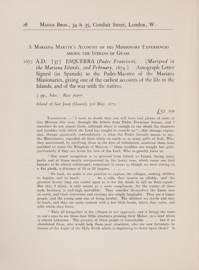 AMONG THE INDIANS OF GUAM. the Mariana Islands, 2nd February, 1674.| | Autograph Letter Signed (in Spanish) to the Padre-Maestro of the Mariana Missionaries, giving one of the earliest accounts of the life in the Islands, and of the war with the natives. 3 pp. folio. Rice paper. Island of San Juan (Guam), 3rd May, 1672. £52 10s Translation :—‘‘ I have no doubt that you will have had plenty of news of this Mission this year, through the letters from Padre Francisco Solano, and I therefore do not repeat them, although there is enough to say about the disasters and troubles with which the Lord has sought to console us’’—this strange expres- sion, though apparently contradictory, is what the Padre literally means to say; the Missionaries regarded all their trials on earth as so many gifts of God, Who, they maintained, by purifying them in the fires of tribulation, rendered them more qualified to enter the Kingdom of Heaven—‘‘ these troubles are naught but gifts, particularly if they are borne for love of the Lord, Who so greatly loves us. ‘‘Our usual occupation is to proceed from Island to Island, facing many perils and at times nearly overpowered by the heavy seas, which cause our frail barques to be almost submerged ; sometimes it seems as though we were rowing on a flat plank, a distance of 18 or 20 leagues. ‘“‘On land, we make it our practise to explore the villages, seeking children to baptize and to teach. . . . As a rule, they receive us affably, and the greatest favour they can confer upon us is for the chiefs to call us their equals! But this, I think, is only meant as a mere compliment, for the vanity of these nude brethren is well-nigh incredible. They consider themselves the finest men on earth, and their courtesies and customs are simply laughable. They are a happy people, and the young men aim at being jocular. The children are docile and easy to teach, and they are quite content with a few little beads, which they value, and with which they learn. ‘‘ They all foregather in the villages at our approach, and it brings the tears to one’s eyes to see these dear little creatures praising their Maker, in a land which is almost unknown. ‘The poverty of these people is remarkable . . . but if we abandoned them, who would help these poor creatures, who are now fortunate by reason of the Light of the Holy Faith which is beginning to dawn upon them? It