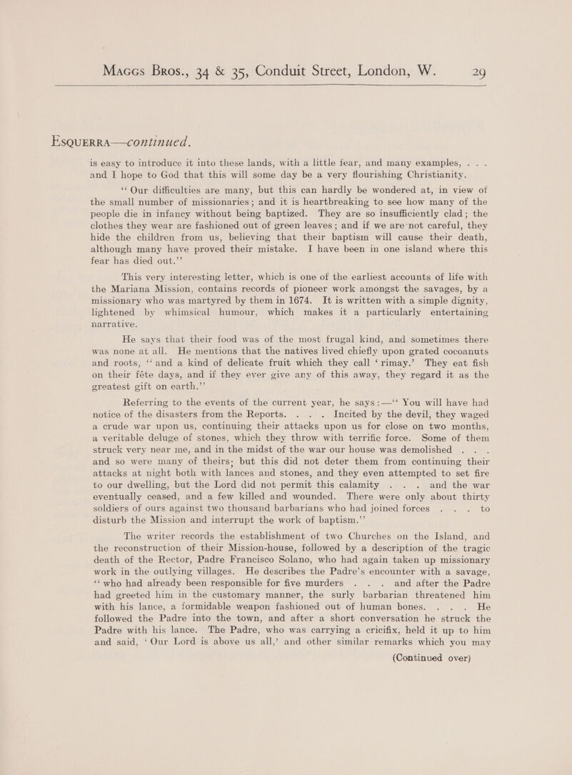  EsQuERRA—continued. is easy to introduce it into these lands, with a little fear, and many examples, . . and I hope to God that this will some day be a very flourishing Christianity. ‘‘Our difficulties are many, but this can hardly be wondered at, in view ot the small number of missionaries; and it is heartbreaking to see how many of the people die in infancy without being baptized. They are so insufficiently clad; the clothes they wear are fashioned out of green leaves; and if we are’not careful, they hide the children from us, believing that their baptism will cause their death, although many have proved their mistake. I have been in one island where this fear has died out.”’ This very interesting letter, which is one of the earliest accounts of life with the Mariana Mission, contains records of pioneer work amongst the savages, by a missionary who was martyred by them in 1674. It is written with a simple dignity, lightened by whimsical humour, which makes it a particularly entertaining narrative. He says that their food was of the most frugal kind, and sometimes there was none at all. He mentions that the natives lived chiefly upon grated cocoanuts and roots, ‘‘ and a kind of delicate fruit which they call ‘rimay.’ They eat fish on their féte days, and if they ever give any of this away, they regard it as the greatest gift on earth.’’ Referring to the events of the current year, he says:—‘‘ You will have had notice of the disasters from the Reports. . . . Incited by the devil, they waged a crude war upon us, continuing their attacks upon us for close on two months, a veritable deluge of stones, which they throw with terrific force. Some of them struck very near me, and in the midst of the war our house was demolished and so were many of theirs; but this did not deter them from continuing their attacks at night both with lances and stones, and they even attempted to set fire to our dwelling, but the Lord did not permit this calamity . . . and the war eventually ceased, and a few killed and wounded. There were only about thirty soldiers of ours against two thousand barbarians who had joined forces . . . to disturb the Mission and interrupt the work of baptism.’’ The writer records the estabhishment of two Churches on the Island, and the reconstruction of their Mission-house, followed by a description of the tragic death of the Rector, Padre Francisco Solano, who had again taken up missionary work in the outlying villages. He describes the Padre’s encounter with a savage, ‘‘ who had already been responsible for five murders . . . and after the Padre had greeted him in the customary manner, the surly barbarian threatened him with his lance, a formidable weapon fashioned out of human bones. . . . He followed the Padre into the town, and after a short conversation he struck the Padre with his lance. The Padre, who was carrying a cricifix, held it up to him and said, ‘Our Lord is above us all,’ and other similar remarks which you may