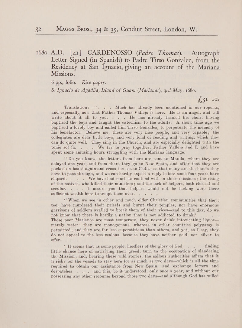  Letter Signed (in Spanish) to Padre Tirso Gonzalez, from the Residency at San Ignacio, giving an account of the Mariana Missions. 6 pp., folio. Rice paper. S. Ignacio de Agadna, Island of Guam (Marianas), 3rd May, 1680. eros Translation:—‘‘. . . Much has already been mentioned in our reports, and especially, now that Father Thomas Vallejo is here. He is an angel, and will write about it all to you. . . . He has already trained his choir, having baptized the boys and taught the catechism to the adults. A short time ago we baptized a lovely boy and called him Tirso Gonzalez, to perpetuate the memory of his benefactor. Believe me, these are very nice people, and very capable; the collegiates are dear little boys, and very fond of reading and writing, which they can do quite well. They sing in the Church, and are especially delighted with the tonic sol fa. . . . We try to pray together, Father Vallejo and I, and have spent some amusing hours struggling with the Mariana language. ‘““Do you know, the letters from here are sent to Manila, where they are delayed one year, and from there they go to New Spain, and after that they are packed on board again and cross the sea to Cadiz; so that many are the hands they have to pass through, and we can hardly expect a reply before some four years have elapsed. . . . We have had much to contend with in these missions; the rising of the natives, who killed their ministers; and the lack of helpers, both clerical and secular. . . . I assure you that helpers would not be lacking were there sufficient wealth here to tempt them over. ‘‘'When we see in other and much older Christian communities that they; too, have murdered their priests and burnt their temples, nor have enormous garrisons of soldiers availed to break them of their vices—and to this day, do we not know that there is hardly a nation that is not addicted to drink? ; These poor Marianos are most temperate; they never drink intoxicating liquor— merely water; they are monogamous, whereas in other countries polygamy 1s permitted ; and they are far less superstitious than others, and yet, as I say, they do not appeal to the less zealous, because they have neither gold nor silver to offer. ‘‘Tt seems that as some people, heedless of the glory of God, . . . finding little chance here of satisfying their greed, turn to the occupation of slandering the Mission; and; hearing these wild stories, the callous authorities affirm that it is risky for the vessels to stay here for as much as two days—which is all the time required to obtain our assistance from New Spain, and exchange letters and despatches . . . and this, be it understood, only once a year, and without our possessing any other recourse beyond those two days—and although God has willed