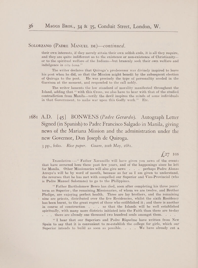  their own interests, if they merely attain their own selfish ends, it is all they require, and they are quite indifferent as to the existence or non-existence of Christianity— or to the spiritual welfare of the Indians—but brazenly seek their own welfare and indulgence in vita bona.”’ The writer declares that Quiroga’s predecessor was divinely inspired to leave his post when he did, so that the Mission might benefit by the subsequent election of Quiroga to the post. He was precisely the type of personality needed in the Garrison at the moment, and responded to the call nobly. The writer laments the low standard of morality manifested throughout the Island, adding that ‘‘ with this Cross, we also have to bear with that of the studied contradiction from Manila—verily the devil inspires the minds of some individuals in that Government, to make war upon this Godly work.”’ Ete. Signed (in Spanish) to Padre Francisco Salgado in Manila, giving news of the Mariana Mission and the administration under the new Governor, Don Joseph de Quiroga. 3 pp., folio. Rice paper. Guam, 20th May, 1681. hele tes Translation :—‘‘ Father Xaramillo will have given you news of the events that have occurred here these past few years, and of the happenings since he left for Manila. Other Missionaries will also give news . . . perhaps Padre Alonzo Arroyo’s will be by word of mouth, because as far as I am given to understand, the reverses that he has met with compelled our Superior and Vice-Provincial (who is Padre Manuel Solorzano) to go to the Philippines. ‘¢ Rather Bartholomew Besco has died, soon after completing his three years’ term as Superior; the remaining Missionaries, of whom we are twelve, and Brother Phelipe, are enjoying perfect health. Three are lay brothers, and the remaining nine are priests, distributed over the five Residencies, whilst the sixth Residency has been burnt, to the great regret of those who established it ; and there is another in course of construction . . . so that the Islands will be well established spiritually, with many more districts initiated. into the Faith than there are to-day there are already one thousand two hundred souls amongst them. ‘‘T hear that our Superiors and Padre Riquelme have written from New Spain to say that it is convenient to re-establish the college for girls, which our Superior intends to build as soon as possible. . . . We have already cut a