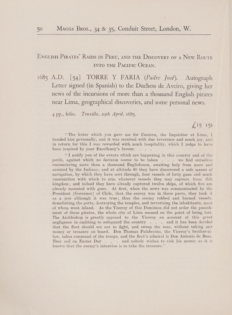 INTO THE PaciFIC OCEAN. Letter signed (in Spanish) to the Duchess de Aveiro, giving her news of the incursions of more than a thousand English pirates near Lima, geographical discoveries, and some personal news. 4 pp. folio. Truxillo, 29th April, 1685. £15 158 ‘“The letter which you gave me for Cantera, the Inquisitor at Lima, | handed him personally, and it was received with due reverence and much joy, and in return for this I was rewarded with much hospitality, which I judge to have been inspired by your Excellency’s favour. ‘*T notify you of the events which are happening in this country and of the perils, against which no decision seems to be taken . . . we find ourselves encountering more than a thousand Englishmen, awaiting help from more and assisted by the Indians; and at altitude 60 they have discovered a safe means of navigation, by which they have sent through, four vessels of forty guns and much ammunition with which to arm whatever vessels they may capture from this kingdom; and indeed they have already captured twelve ships, of which five are already mounted with guns. At first, when the news was communicated by the President [Governor] of Chile, that the enemy was in these parts, they took it as a jest although it was true; thus the enemy robbed and burned vessels, demolishing the ports, destroying the temples, and terrorising the inhabitants, most of whom went inland. As the Viceroy of this Dominion did not order the punish- ment of these pirates, the whole city of Lima seemed on the point of being lost. The Archbishop is greatly opposed to the Viceroy on account of this great negligence in omitting to safeguard the country . . . and it has been decided that the fleet should set out to fight, and sweep the seas, without taking any money or treasure on board. Don Thomas Palabecino, the Viceroy’s brother-in- law, takes command of the troops, and the fleet’s admiral is Don Antonio de Beas. They sail on Easter Day . . . and nobody wishes to risk his money as it is known that the enemy’s intention is to take the treasure.’’